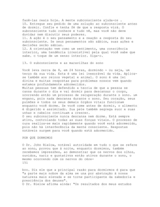 fazê-las reais hoje. A mente subconsciente ajuda-os .
10. Entregue seu pedido de uma solução ao subconsciente antes
de dormir. Confie e tenha fé de que a resposta virá. O
subconsciente tudo conhece e tudo vê, mas você não deve
duvidar nem discutir seus poderes.
11. A ação é o seu pensamento e a reação a resposta do seu
subconsciente. Se seus pensamentos são sábios, suas ações e
decisões serão sábias.
12. A orientação vem como um sentimento, uma consciência
interior, uma tendência irresistível pela qual você sabe que
sabe. o toque de um senso interior. Siga-o.
13. O subconsciente e as maravilhas do sono
Você leva cerca de 8, em 24 horas, dormindo - ou seja, um
terço da sua vida. Esta é uma lei inexorável da vida. Aplica-
se também aos reinos vegetal e animal. O sono é uma lei
divina e muitas respostas para problemas nossos vem quando
estamos profundamente adormecidos.
Muitas pessoas tem defendido a teoria de que a pessoa se
cansa durante o dia e vai dormir para descansar o corpo,
ocorrendo então um processo de recuperação durante o sono. um
engano, pois nada descansa durante o sono. Seu coração, seus
pulmões e todos os seus demais órgãos vitais funcionam
enquanto você dorme. Se você come antes de dormir, o alimento
é digerido e assimilado. Sua pele também segrega suor e suas
unhas e cabelos continuam a crescer.
O seu subconsciente nunca descansa nem dorme. Está sempre
ativo, controlando todas as suas forças vitais. O processo de
cura realiza-se mais rapidamente quando você está adormecido,
pois não há interferência da mente consciente. Respostas
notáveis surgem para você quando está adormecido.
POR QUE DORMIMOS
O Dr. John Bielow, notável autoridade em tudo o que se refere
ao sono, provou que à noite, enquanto dormimos, também
recebemos impressões, ao demonstrar que os nervos dos olhos,
ouvidos, nariz e gustativos estão ativos durante o sono, o
mesmo ocorrendo com os nervos do cére-
151
bro. Diz ele que a principal razão para dormirmos é para que
"a parte mais nobre da alma se una por abstração à nossa
natureza mais elevada e se torne participante da sabedoria e
presciência dos deuses".
O Dr. Bielow afirma ainda: "Os resultados dos meus estudos
 