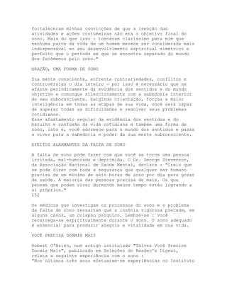 fortaleceram minhas convicções de que a isenção das
atividades e ações costumeiras não era o objetivo final do
sono. Mais do que isso : tornaram claríssimo para mim que
nenhuma parte da vida de um homem merece ser considerada mais
indispensável ao seu desenvolvimento espiritual simétrico e
perfeito que o período em que se encontra separado do mundo
dos fenômenos pelo sono."
ORAÇÃO, UMA FORMA DE SONO
Sua mente consciente, enfrenta contrariedades, conflitos e
controvérsias o dia inteiro - por isso é necessário que se
afaste periodicamente da evidência dos sentidos e do mundo
objetivo e comungue silenciosamente com a sabedoria interior
do seu subconsciente. Exigindo orientação, forças e maior
inteligência em todas as etapas de sua vida, você será capaz
de superar todas as dificuldades e resolver seus problemas
cotidianos.
Esse afastamento regular da evidência dos sentidos e do
barulho e confusão da vida cotidiana é também uma forma de
sono, isto é, você adormece para o mundo dos sentidos e passa
a viver para a sabedoria e poder da sua mente subconsciente.
EFEITOS ALARMANTES DA FALTA DE SONO
A falta de sono pode fazer com que você se torne uma pessoa
irritada, mal-humorada e deprimida. O Dr. George Stevenson,
da Associação Nacional de Saúde Mental, declara : "Creio que
se pode dizer com toda a segurança que qualquer ser humano
precisa de um mínimo de seis horas de sono por dia para gozar
de saúde. A maioria das pessoas precisa de mais. Os que
pensam que podem viver dormindo menos tempo estão logrando a
si próprios."
152
Os médicos que investigam os processos do sono e o problema
da falta de sono ressaltam que a insônia rigorosa precede, em
alguns casos, um colapso psíquico. Lembre-se : você
recarrega-se espiritualmente durante o sono. O sono adequado
é essencial para produzir alegria e vitalidade em sua vida.
VOCÊ PRECISA DORMIR MAIS
Robert O'Brien, num artigo intitulado "Talvez Você Precise
Dormir Mais", publicado em Seleções do Reader's Digest,
relata a seguinte experiência com o sono :
"Nos últimos três anos efetuaram-se experiências no Instituto
 