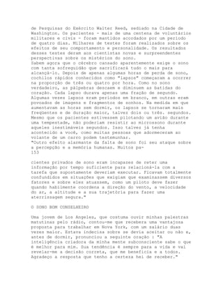 de Pesquisas do Exército Walter Reed, sediado na Cidade de
Washington. Os pacientes - mais de uma centena de voluntários
militares e civis - foram mantidos acordados por um período
de quatro dias. Milhares de testes foram realizados sobre os
efeitos de seu comportamento e personalidade. Os resultados
desses testes deram aos cientistas novas e surpreendentes
perspectivas sobre os mistérios do sono.
Sabem agora que o cérebro cansado aparentemente exige o sono
com tanta sofreguidão que sacrificará tudo o mais para
alcançá-lo. Depois de apenas algumas horas de perda de sono,
cochilos rápidos conhecidos como "lapsos" começaram a ocorrer
na proporção de três ou quatro por hora. Como no sono
verdadeiro, as pálpebras descaem e diminuem as batidas do
coração. Cada lapso durava apenas uma fração de segundo.
Algumas vezes lapsos eram períodos em branco, em outras eram
povoados de imagens e fragmentos de sonhos. Na medida em que
aumentavam as horas sem dormir, os lapsos se tornaram mais
freqüentes e de duração maior, talvez dois ou três. segundos.
Mesmo que os pacientes estivessem pilotando um avião durante
uma tempestade, não poderiam resistir ao microssono durante
aqueles inestimáveis segundos. Isso talvez já tenha
acontecido a você, como muitas pessoas que adormeceram ao
volante de um carro podem testemunhar.
"Outro efeito alarmante da falta de sono foi seu ataque sobre
a percepção e a memória humanas. Muitos pa-
153
cientes privados de sono eram incapazes de reter uma
informação por tempo suficiente para relacioná-la com a
tarefa que supostamente deveriam executar. Ficavam totalmente
confundidos em situações que exigiam que examinassem diversos
fatores e sobre eles atuassem, como um piloto deve fazer
quando habilmente coordena a direção do vento, a velocidade
do ar, a altitude e a sua trajetória para fazer uma
aterrissagem segura."
O SONO BOM CONSELHEIRO
Uma jovem de Los Angeles, que costuma ouvir minhas palestras
matutinas pelo rádio, contou-me que recebera uma vantajosa
proposta para trabalhar em Nova York, com um salário duas
vezes maior. Estava indecisa sobre se devia aceitar ou não e,
antes de dormir, pronunciou a seguinte oração : "A
inteligência criadora da minha mente subconsciente sabe o que
é melhor para mim. Sua tendência é sempre para a vida e vai
revelar-me a decisão correta, que me beneficia e a todos.
Agradeço a resposta que tenho a certeza hei de receber."
 