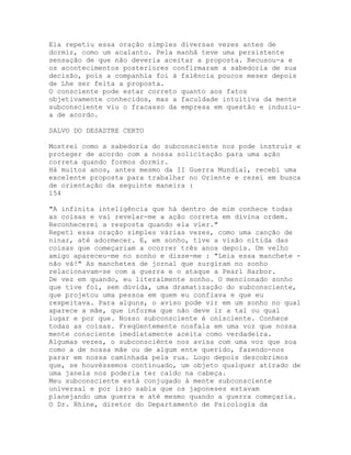 Ela repetiu essa oração simples diversas vezes antes de
dormir, como um acalanto. Pela manhã teve uma persistente
sensação de que não deveria aceitar a proposta. Recusou-a e
os acontecimentos posteriores confirmaram a sabedoria de sua
decisão, pois a companhia foi à falência poucos meses depois
de Lhe ser feita a proposta.
O consciente pode estar correto quanto aos fatos
objetivamente conhecidos, mas a faculdade intuitiva da mente
subconsciente viu o fracasso da empresa em questão e induziu-
a de acordo.
SALVO DO DESASTRE CERTO
Mostrei como a sabedoria do subconsciente nos pode instruir e
proteger de acordo com a nossa solicitação para uma ação
correta quando formos dormir.
Há muitos anos, antes mesmo da II Guerra Mundial, recebi uma
excelente proposta para trabalhar no Oriente e rezei em busca
de orientação da seguinte maneira :
154
"A infinita inteligência que há dentro de mim conhece todas
as coisas e vai revelar-me a ação correta em divina ordem.
Reconhecerei a resposta quando ela vier."
Repeti essa oração simples várias vezes, como uma canção de
ninar, até adormecer. E, em sonho, tive a visão nítida das
coisas que começariam a ocorrer três anos depois. Um velho
amigo apareceu-me no sonho e disse-me : "Leia essa manchete -
não vá!" As manchetes de jornal que surgiram no sonho
relacionavam-se com a guerra e o ataque a Pearl Harbor.
De vez em quando, eu literalmente sonho. O mencionado sonho
que tive foi, sem dúvida, uma dramatização do subconsciente,
que projetou uma pessoa em quem eu confiava e que eu
respeitava. Para alguns, o aviso pode vir em um sonho no qual
aparece a mãe, que informa que não deve ir a tal ou qual
lugar e por que. Nosso subconsciente é onisciente. Conhece
todas as coisas. Freqüentemente nosfala em uma voz que nossa
mente consciente imediatamente aceita como verdadeira.
Algumas vezes, o subconsciënte nos avisa com uma voz que soa
como a de nossa mãe ou de algum ente querido, fazendo-nos
parar em nossa caminhada pela rua. Logo depois descobrimos
que, se houvéssemos continuado, um objeto qualquer atirado de
uma janela nos poderia ter caído na cabeça.
Meu subconsciente está conjugado à mente subconsciente
universal e por isso sabia que os japoneses estavam
planejando uma guerra e até mesmo quando a guerra começaria.
O Dr. Rhine, diretor do Departamento de Psicologia da
 