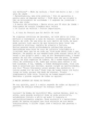 aos melhores" - Medo da velhice - Você tem muito a dar - 110
anos de idade
- Aposentadoria, uma nova aventura - Ele se aposentou e
passou para um emprego melhor - Você deve ser um criador e
não um prisioneiro da sociedade - O segredo da juventude -
Tenha uma visão
- A mente não envelhece - Mente ativa aos 99 anos de idade -
Precisamos de nossos cidadãos mais velhos
- Os frutos da velhice - Pontos importantes.
1. A casa do Tesouro que há dentro de você
Há riquezas infinitas em derredor, se você abrir os olhos
mentais e contemplar a casa do tesouro incomensurável que há
dentro de você. Há uma mina de ouro dentro de você, da qual
pode extrair tudo aquilo de que necessita para levar uma
existência gloriosa, repleta de alegria e fartura.
Muitas pessoas estão profundamente adormecidas porque
desconhecem essa mina de ouro de infinita inteligência e
ilimitado amor que há em cada um. Você pode obter tudo o que
desejar. Um pedaço de aço magnetizado pode erguer cerca de 12
vezes o seu próprio peso - mas se for desmagnetizado, o mesmo
pedaço de aço não conseguirá levantar nem uma pena. Da mesma
forma, há duas espécies de homens. Há o homem magnetizado,
cheio de confiança e fé. Sabe que nasceu para vencer e ser
bem sucedido. E há, também, o homem desmagnetizado. Vive com
medo e assaltado por dúvidas. Quando surgem as oportunidades,
ele diz: "Posso fracassar; posso perder meu dinheiro; os
outros podem rir de mim." Esse tipo de homem nunca irá muito
longe na vida, porque tem medo de avançar. Ficará
simplesmente onde está. Torne-se um homem magnetizado e
descubra o grande segredo de todas as épocas.
O MAIOR SEGREDO DE TODAS AS ÉPOCAS
Em sua opinião, qual é o maior segredo de todas as épocas? O
segredo da energia atômica? Da energia termo-
19
nuclear? Da bomba de neutrônio? Não, nenhum desses. Qual é,
então, este grande mistério? Onde se pode encontrá-lo,
estabelecer contato e pô-lo em ação? A resposta é
extraordinariamente simples. Esse mistério é o maravilhoso
poder de operar milagres que você encontra em sua mente
subconsciente, o último lugar onde a maioria das pessoas o
procura.
 