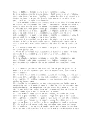 Nada é difícil demais para o seu subconsciente.
2. Seu subconsciente nunca dorme. Está sempre em atividade,
controla todas as suas funções vitais. Perdoe a si mesmo e a
todos os demais antes de dormir que assim o benefício se
realizará muito mais rapidamente.
3. Você recebe orientação quando está dormindo, algumas vezes
em sonho. As correntes de cura libertam-se também durante o
sono e pela manhã você se sente rejuvenecido e revigorado.
4. Quando estiver perturbado por contrariedades e conflitos
que teve durante o dia, aquiete as engrenagens da sua mente e
pense na sabedoria e a inteligência existente no seu
subconsciente, o qual está sempre pronto a responder-Lhe. E
assim você terá paz, força e confiança.
5. O sono é essencial para a paz de espírito e a saúde do
corpo. A falta de sono pode causar irritação, depressão e
distúrbios mentais. Você precisa de oito horas de sono por
dia.
6. As autoridades médicas ressaltam que a insônia precede
colapsos psíquicos.
7. Você se recupera espiritualmente durante o sono. O sono
adequado é essencial para a alegria e vitalidade da
existência.
8. Seu cérebro cansado procura o sono tão vorazmente que
sacrificará tudo para consegui-lo. Muitas pessoas que
adormeceram ao volante de um automóvel testemunham isso.
159
9. As pessoas privadas de sono sofrem de perda parcial da
memória e de má coordenação. Ficam atordoadas, confusas e
desorientadas.
10. O sono traz bons conselhos. Antes de dormir, afirme que a
infinita inteligência do seu subconsciente o está orientando
e dirigindo. E, então, aguarde o seu caminho, que talvez
venha ao despertar.
11. Confie inteiramente no seu subconsciente. Saiba que a
tendência deste é sempre para a vida. De vez em quando, seu
subconsciente lhe responde com um sonho bastante nítido ou
uma visão noturna. Você pode ser prevenido por um sonho da
mesma forma que o foi o autor deste livro.
12. Seu futuro está agora em sua mente, baseado em suas
crenças e pensamentos habituais. Faça com que a infinita
inteligência o oriente e guie e que tudo de bom lhe pertença
- e assim seu futuro será maravilhoso. Acredite nele e
aceite-o. Espere o melhor e invariavelmente terá o melhor.
13. Se você está escrevendo uma novela, uma peça ou outro
livro qualquer, ou se está trabalhando em alguma invenção,
fale ao seu subconsciente à noite e apele corajosamente para
 
