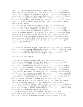 idealiza, terá exatamente aquilo que idealiza. Para acabar
com o seu antigo padrão subconsciente e atrair o companheiro
ideal, ela utilizou a seguinte oração : "Estou produzindo em
minha mente o tipo de homem que desejo ardentemente. O homem
que vou atrair para marido é forte, poderoso, amoroso,
bastante masculino, bem sucedido, honesto, leal e fiel. Vai
encontrar amor e felicidade ao meu lado. Adoro seguir para
onde ele me levar."
"Sei que ele me quer e eu também o quero. Sou honesta,
sincera, amorosa e bondosa. Possuo dons maravilhosos para
oferecer-lhe : boa vontade, um coração alegre e um corpo
cheio de saúde. Ele me oferece a mesma coisa. tudo recíproco.
Eu dou e também recebo. A divina inteligência sabe onde esse
homem está e a profunda sabedoria do meu subconsciente vai-
nos agora, à sua maneira, reunir. Saberemos reconhecer-nos
imediatamente. Transmito esse desejo ao meu subconsciente,
que sabe como fazer para que se realize. E dau graças pela
resposta perfeita."
164
Ela rezou da maneira acima todas as noites e todas as manhãs,
durante vários meses, afirmando essas verdades e sabendo que,
através da ocupação freqüente da sua mente, terminaria por
encontrar o equivalente mental daquele que procurava.
A RESPOSTA À SUA ORAÇÃO
Passaram-se vários meses. Ela teve um grande número de
compromissos sociais, nenhum dos quais lhe foi agradável.
Quando estava a ponto de discutir, desistir, duvidar e
vacilando, lembrava-se de que a infinita inteligência estava
fazendo, à sua maneira, com que seu desejo se transformasse
em realidade, nada havendo com que se preocupar. A sentença
final do seu processo de divórcio foi finalmente proferida, o
que lhe deu uma grande sensação de alívio e liberdade mental.
Pouco depois foi trabalhar como recepcionista no consultório
de um médico. Contou-me que, no mesmo instante em que viu o
médico, soube que era o homem que estava procurando.
Aparentemente ele o soube também, pois lhe propôs casamento
logo na primeira semana - e no casamento encontraram a
felicidade ideal. O médico não era do tipo passivo e submisso
e sim um homem de verdade, ex-jogador de futebol americano,
um grande atleta e homem profundamente espiritual, embora não
pertencesse a nenhuma seita religiosa.
Ela obteve aquilo por que rezava, porque o pleiteou
mentalmente até atingir o ponto de saturação. Em outras
palavras : ela se integrou mental e emocionalmente à sua
 