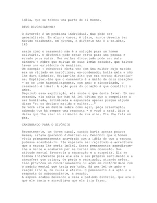 idéia, que se tornou uma parte de si mesma.
DEVO DIVORCIAR-ME?
O divórcio é um problema individual. Não pode ser
generalizado. Em alguns casos, é claro, nunca deveria ter
havido casamento. Em outros, o divórcio não é a solução,
165
assim como o casamento não é a solução para um homem
solitário. O divórcio pode estar certo para uma pessoa e
errado para outra. Uma mulher divorciada pode ser mais
sincera e nobre que muitas de suas irmãs casadas, que talvez
levem uma existência de mentiras.
Um exemplo : conversei certa vez com uma mulher cujo marido
era um viciado em narcóticos, ex-condenado, batia nela e não
lhe dava dinheiro. Haviam-lhe dito que era errado divorciar-
se. Expliquei-Lhe que o casamento é a união de dois corações
- se se unem harmoniosamente, com amor e sinceridade, o
casamento é ideal. A ação pura do coração é que constitui o
amor.
Seguindo essa explicação, ela soube o que devia fazer. Em seu
coração, ela sabia que não há lei divina que a compelisse a
ser humilhada, intimidada e espancada apenas porque alguém
disse "eu os declaro marido e mulher..."
Se você está em dúvida sobre como agir, peça orientação,
sabendo que há sempre uma resposta - e você a terá. Siga a
deixa que Lhe vier no silêncio de sua alma. Ela lhe fala em
paz.
CAMINHANDO PARA O DIVÓRCIO
Recentemente, um jovem casal, casado havia apenas poucos
meses, estava querendo divorciar-se. Descobri que o homem
vivia permanentemente apavorado com a idéia de que a esposa
pudesse abandoná-lo. Ele esperava ser rejeitado e acreditava
que a esposa lhe seria infiel. Esses pensamentos assediavam-
lhe a mente e acabaram por se tornar uma obsessão. Sua
atitude mental favorecia a separação e a suspeita. Ela se
tornou indiferente para ele era o seu próprio sentimento e a
atmosfera que criara, de perda e separação, atuando neles.
Isso provocou um condicionamento ou ação em conformidade com
o padrão mental que havia por trás. Há uma lei de ação e
reação isto é, de causa e efeito. O pensamento é a ação e a
resposta do subconsciente, a reação.
A esposa acabou deixando a casa e pedindo divórcio, que era o
que ele temia e acreditava que ela iria fazer.
 
