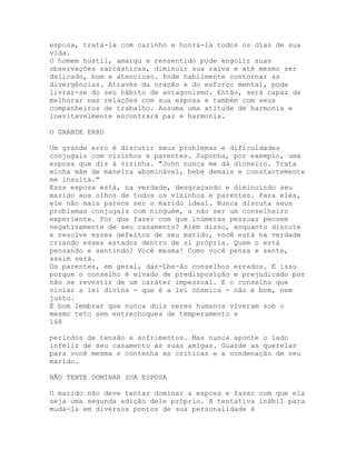 esposa, tratá-la com carinho e honrá-la todos os dias de sua
vida.
O homem hostil, amargo e ressentido pode engolïr suas
observações sarcásticas, diminuir sua raiva e até mesmo ser
delicado, bom e atencioso. Pode habilmente contornar as
divergências. Através da oração e do esforço mental, pode
livrar-se do seu hábito de antagonismo. Então, será capaz de
melhorar nas relações com sua esposa e também com seus
companheiros de trabalho. Assuma uma atitude de harmonia e
inevitavelmente encontrará paz e harmonia.
O GRANDE ERRO
Um grande erro é discutir seus problemas e dificuldades
conjugais com vizinhos e parentes. Suponha, por exemplo, uma
esposa que diz à vizinha. "John nunca me dá dinheiro. Trata
minha mãe de maneira abominável, bebe demais e constantemente
me insulta."
Essa esposa está, na verdade, desgraçando e diminuindo seu
marido aos olhos de todos os vizinhos e parentes. Para eles,
ele não mais parece ser o marido ideal. Nunca discuta seus
problemas conjugais com ninguém, a não ser um conselheiro
experiente. Por que fazer com que inúmeras pessoas pensem
negativamente de seu casamento? Além disso, enquanto discute
e resolve esses defeitos de seu marido, você está na verdade
criando esses estados dentro de si própria. Quem o está
pensando e sentindo? Você mesma! Como você pensa e sente,
assim será.
Os parentes, em geral, dar-Lhe-ão conselhos errados. E isso
porque o conselho é eivado de predisposição e prejudicado por
não se revestir de um caráter impessoal. E o conselho que
violar a lei divina - que é a lei cósmica - não é bom, nem
justo.
É bom lembrar que nunca dois seres humanos viveram sob o
mesmo teto sem entrechoques de temperamento e
168
períodos de tensão e sofrimentos. Mas nunca aponte o lado
infeliz de seu casamento às suas amigas. Guarde as querelas
para você mesma e contenha as críticas e a condenação de seu
marido.
NÃO TENTE DOMINAR SUA ESPOSA
O marido não deve tentar dominar a esposa e fazer com que ela
seja uma segunda edição dele próprio. A tentativa inábil para
mudá-la em diversos pontos de sua personalidade é
 