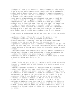 incompatível com a sua natureza. Essas tentativas são sempre
tolas e muitas vezes resultam na dissolução de um casamento.
Acabam também destruindo nela o orgulho e autoconsideração,
despertando um espírito de contrariedade e ressentimento que
se torna fatal para anião conjugal.
claro que os ajustamentos são necessários, mas se você der
uma boa análise à sua própria mente e estudar seu caráter e
comportamento, vai descobrir tantos defeitos que ficará
ocupado para o resto de sua vida. Se você diz "vou fãzer com
que ela se torne aquilo que eu desejo", está procurando
problemas e indo em busca do divórcio. Você está chamando a
desgraça para o seu lar. Você tem que aprender, da maneira
mais árdua, que o início que precisa mudar é você mesmo.
REZEM JUNTOS E PERMANEÇAM UNIDOS EM TODAS AS ETAPAS DA ORAÇÃO
A primeira etapa : Nunca leve de um dia para o outro
irritações acumuladas que provenham de pequenos
desapontamentos. Perdem-se todas as asperezas cometidas
durante o dia na hora de dormir. No momento em que
despertarem, assegurem que a infinita inteligência os guia em
todos os seus caminhos. Irradiem pensamentos de paz, harmonia
e amor um para o outro, para todos os parentes e para o mundo
inteiro .
A segunda etapa: Dêem graças pelo café da manhã. Agradeçam a
comida maravilhosa, a sua abundância e todas as bênçãos que
recebem. Não deixem que problemas, preocupações ou
controvérsias estejam presentes à mesa de refeições; o mesmo
se aplica à hora do almoço e à do
169
jantar. Digam um para o outro : "Aprecio tudo o que você está
fazendo e irradio amor e boa vontade para você durante o dia
inteiro."
A terceira etapa: O marido e a esposa devem alternar-se na
oração todas as noites. Não considerem seu cônjuge como um
ser passivo. Demonstrem sempre sua apreciação e amor. Pensem
em admiração e boa vontade ao invés de condenação, críticas e
repreensões. A maneira de construir um lar tranqüilo e um
casamento feliz é usar fundações de amor, de beleza, de
harmonia, de respeito mútuo, de fé em Deus e de todas as
coisas boas da vida. Leiam os Salmos 23, 27 e 91, O 11°
capítulo da Epístola aos Hebreus, O 13° capítulo da Epístola
aos Coríntios e outras passagens notáveis da Bíblia antes de
dormir. Agindo assim e seguindo os ensinamentos da Bíblia, o
casamento se tornará cada vez mais feliz e abençoado através
dos anos.
 