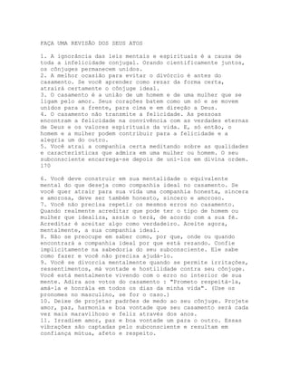FAÇA UMA REVISÃO DOS SEUS ATOS
1. A ignorância das leis mentais e espirituais é a causa de
toda a infelicidade conjugal. Orando cientificamente juntos,
os cônjuges permanecem unidos.
2. A melhor ocasião para evitar o divórcio é antes do
casamento. Se você aprender como rezar da forma certa,
atrairá certamente o cônjuge ideal.
3. O casamento é a união de um homem e de uma mulher que se
ligam pelo amor. Seus corações batem como um só e se movem
unidos para a frente, para cima e em direção a Deus.
4. O casamento não transmite a felicidade. As pessoas
encontram a felicidade na convivência com as verdades eternas
de Deus e os valores espirituais da vida. E, só então, o
homem e a mulher podem contribuir para a felicidade e a
alegria um do outro.
5. Você atrai a companhia certa meditando sobre as qualidades
e características que admira em uma mulher ou homem. O seu
subconsciente encarrega-se depois de uni-los em divina ordem.
170
6. Você deve construir em sua mentalidade o equivalente
mental do que deseja como companhia ideal no casamento. Se
você quer atrair para sua vida uma companhia honesta, sincera
e amorosa, deve ser também honesto, sincero e amoroso.
7. Você não precisa repetir os mesmos erros no casamento.
Quando realmente acreditar que pode ter o tipo de homem ou
mulher que idealiza, assim o terá, de acordo com a sua fé.
Acreditar é aceitar algo como verdadeiro. Aceite agora,
mentalmente, a sua companhia ideal.
8. Não se preocupe em saber como, por que, onde ou quando
encontrará a companhia ideal por que está rezando. Confie
implicitamente na sabedoria do seu subconsciente. Ele sabe
como fazer e você não precisa ajudá-lo.
9. Você se divorcia mentalmente quando se permite irritações,
ressentimentos, má vontade e hostilidade contra seu cônjuge.
Você está mentalmente vivendo com o erro no interior de sua
mente. Adira aos votos do casamento : "Prometo respeitá-la,
amá-la e honrála em todos os dias da minha vida". (Use os
pronomes no masculino, se for o caso.)
10. Deixe de projetar padrões de medo ao seu cônjuge. Projete
amor, paz, harmonia e boa vontade que seu casamento será cada
vez mais maravilhoso e feliz através dos anos.
11. Irradiem amor, paz e boa vontade um para o outro. Essas
vibrações são captadas pelo subconsciente e resultam em
confiança mútua, afeto e respeito.
 