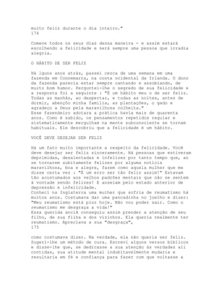 muito feliz durante o dia inteiro."
174
Comece todos os seus dias dessa maneira - e assim estará
escolhendo a felicidade e será sempre uma pessoa que irradia
alegria.
O HÁBITO DE SER FELIZ
Há lguns anos atrás, passei cerca de uma semana em uma
fazenda em Connemarra, na costa ocidental da Irlanda. O dono
da fazenda parecia estar sempre cantando e assobiando, de
muito bom humor. Perguntei-lhe o segredo de sua felicidade e
a resposta foi a seguinte : "É um hábito meu o de ser feliz.
Todas as manhãs, ao despertar, e todas as noites, antes de
dormir, abençôo minha família, as plantações, o gado e
agradeço a Deus pela maravilhosa colheita."
Esse fazendeiro adotara a prática havia mais de quarenta
anos. Como é sabido, os pensamentos repetidos regular e
sistematicamente mergulham na mente subconsciente se tornam
habituais. Ele descobriu que a felicidade é um hábito.
VOCÊ DEVE DESEJAR SER FELIZ
Há um fato muito importante a respeito da felicidade. Você
deve desejar ser feliz sinceramente. Há pessoas que estiveram
deprimidas, desalentadas e infelizes por tanto tempo que, ao
se tornarem subitamente felizes por alguma notícia
maravilhosa, boa e alegre, fazem como aquela mulher que me
disse certa vez : "É um erro ser tão feliz assim!" Estavam
tão acostumados aos velhos padrões mentais que não se sentem
à vontade sendo felizes! E anseiam pelo estado anterior de
depressão e infelicidade.
Conheci na Inglaterra uma mulher que sofria de reumatismo há
muitos anos. Costumava dar uma pancadinha no joelho e dizer:
"Meu reumatismo está pior hoje. Não vou poder sair. Como o
reumatismo me desgraça a vida!"
Essa querida anciã conseguiu assim prender a atenção de seu
filho, de sua filha e dos vizinhos. Ela queria realmente ter
reumatismo. Apreciava a sua "desgraça",
175
como costumava dizer. Na verdade, ela não queria ser feliz.
Sugeri-lhe um método de cura. Escrevi alguns versos bíblicos
e disse-lhe que, se dedicasse a sua atenção às verdades ali
contidas, sua atitude mental indubitavelmente mudaria e
resultaria em fé e confiança para fazer com que voltasse a
 