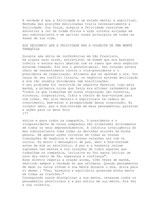 A verdade é que a felicidade é um estado mental e espiritual.
Nenhuma das posições mencionadas traria necessariamente a
felicidade. Sua força, alegria e felicidade consistem em
encontrar a lei da ordem divina e ação correta alojadas em
seu subconsciente e em aplicar esses princípios em todas as
fases de sua vida.
ELE DESCOBRIU QUE A FELICIDADE ERA A COLHEITA DE UMA MENTE
TRANQÜILA
Durante uma série de conferências em São Francisco,
há alguns anos atrás, entrevistei um homem que era bastante
infeliz e estava muito abatido com os rumos que seus negócios
estavam tomando. Ele era o gerente-geral. Seu coração estava
cheio de ressentimento contra o vice-presidente e o
presidente da organização. Afirmava que se opunham a ele. Por
causa do seu conflito interno, os negócios estavam declinando
e ele não recebia dividendos nem bonificações.
O seu problema foi resolvido da seguinte maneira: logo pela
manhã, a primeira coisa que fazia era afirmar calmamente que
"todos os que trabalham em nossa corporação são honestos,
sinceros, cooperativos, fiéis e cheios de boa-vontade para
com todos. São elos mentais e espirituais na cadeia do
crescimento, bem-estar e prosperidade dessa corporação. Eu
irradio amor, paz e boa-vontade em meus pensamentos, palavras
e ações para os meus dois
177
sócios e para todos na companhia. O presidente e o
vicepresidente de nossa companhia são orientados divinamente
em todos os seus empreendimentos. A infinita inteligência do
meu subconsciente toma todas as decisões através da minha
pessoa. Há apenas ações corretas em todas as nossas
transações de negócios e em nossas relações uns com os
outros. Eu envio o mensageiro de paz, amor e boa-vontade
antes de mim ao escritório. A paz e a harmonia reinam
supremas nas mentes e nos corações de todos aqueles que
trabalham na companhia, inclusive eu Vou agora iniciar um
novo dia cheio de fé, esperança e confiança".
Esse diretor repetia a oração acima, três vezes de manhã,
sentindo sempre a verdade do que afirmava. Quando pensamentos
de medo ou raiva vinham à sua mente durante o dia, dizia para
si mesmo : "Paz, harmonia e equilíbrio governam minha mente
em todas as ocasiões."
Conseguindo assim disciplinar a sua mente, cessaram todos os
pensamentos perniciosos e a paz entrou em sua mente. Ele fez
a sua colheita.
 