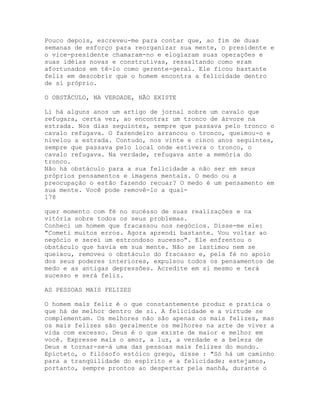 Pouco depois, escreveu-me para contar que, ao fim de duas
semanas de esforço para reorganizar sua mente, o presidente e
o vice-presidente chamaram-no e elogiaram suas operações e
suas idéias novas e construtivas, ressaltando como eram
afortunados em tê-lo como gerente-geral. Ele ficou bastante
feliz em descobrir que o homem encontra a felicidade dentro
de si próprio.
O OBSTÁCULO, NA VERDADE, NÃO EXISTE
Li há alguns anos um artigo de jornal sobre um cavalo que
refugara, certa vez, ao encontrar um tronco de árvore na
estrada. Nos dias seguintes, sempre que passava pelo tronco o
cavalo refugava. O fazendeiro arrancou o tronco, queimou-o e
nivelou a estrada. Contudo, nos vinte e cinco anos seguintes,
sempre que passava pelo local onde estivera o tronco, o
cavalo refugava. Na verdade, refugava ante a memória do
tronco.
Não há obstáculo para a sua felicidade a não ser em seus
próprios pensamentos e imagens mentais. O medo ou a
preocupação o estão fazendo recuar? O medo é um pensamento em
sua mente. Você pode removê-lo a qual-
178
quer momento com fé no sucésso de suas realizações e na
vitória sobre todos os seus problemas.
Conheci um homem que fracassou nos negócios. Disse-me ele:
"Cometi muitos erros. Agora aprendi bastante. Vou voltar ao
negócio e serei um estrondoso sucesso". Ele enfrentou o
obstáculo que havia em sua mente. Não se lastimou nem se
queixou, removeu o obstáculo do fracasso e, pela fé no apoio
dos seus poderes interiores, expulsou todos os pensamentos de
medo e as antigas depressões. Acredite em si mesmo e terá
sucesso e será feliz.
AS PESSOAS MAIS FELIZES
O homem mais feliz é o que constantemente produz e pratica o
que há de melhor dentro de si. A felicidade e a virtude se
complementam. Os melhores não são apenas os mais felizes, mas
os mais felizes são geralmente os melhores na arte de viver a
vida com excesso. Deus é o que existe de maior e melhor em
você. Expresse mais o amor, a luz, a verdade e a beleza de
Deus e tornar-se-á uma das pessoas mais felizes do mundo.
Epicteto, o filósofo estóico grego, disse : "Só há um caminho
para a tranqüilidade do espírito e a felicidade; estejamos,
portanto, sempre prontos ao despertar pela manhã, durante o
 