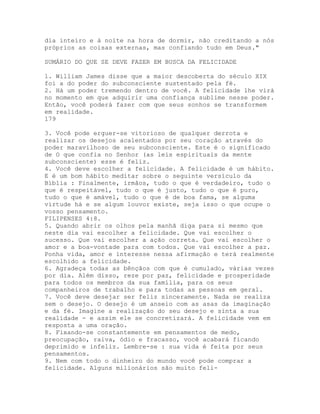 dia inteiro e à noite na hora de dormir, não creditando a nós
próprios as coisas externas, mas confiando tudo em Deus."
SUMÁRIO DO QUE SE DEVE FAZER EM BUSCA DA FELICIDADE
1. William James disse que a maior descoberta do século XIX
foi a do poder do subconsciente sustentado pela fé.
2. Há um poder tremendo dentro de você. A felicidade lhe virá
no momento em que adquirir uma confiança sublime nesse poder.
Então, você poderá fazer com que seus sonhos se transformem
em realidade.
179
3. Você pode erguer-se vitorioso de qualquer derrota e
realizar os desejos acalentados por seu coração através do
poder maravilhoso de seu subconsciente. Este é o significado
de O que confia no Senhor (as leis espirituais da mente
subconsciente) esse é feliz.
4. Você deve escolher a felicidade. A felicidade é um hábito.
E é um bom hábito meditar sobre o seguinte versículo da
Bíblia : Finalmente, irmãos, tudo o que é verdadeiro, tudo o
que é respeitável, tudo o que é justo, tudo o que é puro,
tudo o que é amável, tudo o que é de boa fama, se alguma
virtude há e se algum louvor existe, seja isso o que ocupe o
vosso pensamento.
FILIPENSES 4:8.
5. Quando abrir os olhos pela manhã diga para si mesmo que
neste dia vai escolher a felicidade. Que vai escolher o
sucesso. Que vai escolher a ação correta. Que vai escolher o
amor e a boa-vontade para com todos. Que vai escolher a paz.
Ponha vida, amor e interesse nessa afirmação e terá realmente
escolhido a felicidade.
6. Agradeça todas as bênçãos com que é cumulado, várias vezes
por dia. Além disso, reze por paz, felicidade e prosperidade
para todos os membros da sua família, para os seus
companheiros de trabalho e para todas as pessoas em geral.
7. Você deve desejar ser feliz sinceramente. Nada se realiza
sem o desejo. O desejo é um anseio com as asas da imaginação
e da fé. Imagine a realização do seu desejo e sinta a sua
realidade - e assim ele se concretizará. A felicidade vem em
resposta a uma oração.
8. Fixando-se constantemente em pensamentos de medo,
preocupação, raiva, ódio e fracasso, você acabará ficando
deprimido e infeliz. Lembre-se : sua vida é feita por seus
pensamentos.
9. Nem com todo o dinheiro do mundo você pode comprar a
felicidade. Alguns milionários são muito feli-
 