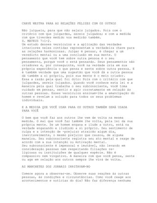 CHAVE MESTRA PARA AS RELAÇÕES FELIZES COM OS OUTROS
Não julgueis, para que não sejais julgados. Pois com o
critério com que julgardes, sereis julgados; e com a medida
com que tiverdes medido vos medirão também.
S. MATEUS 7:1-2.
Um estudo desses versículos e a aplicação das verdades
interiores neles contidas representam a verdadeira chave para
as relações harmoniosas. Julgar é pensar, é chegar a um
veredicto mental ou a uma conclusão em sua mente. O
pensamento que você tem sobre outra pessoa é o seu
pensamento, porque você o está pensando. Seus pensamentos são
criadores e, por conseguinte, você na verdade cria em sua
própria experiência o que pensa e sente sobre outra pessoa. E
é também verdade que uma sugestão que você dá a outra pessoa
dá também a si próprio, pois sua mente é o meio criador.
Essa a razão pela qual foi dito: Pois com o critério com que
julgardes, sereis julgados. Quando você conhece esta lei e a
maneira pela qual trabalha o seu subconsciente, você toma
cuidado em pensar, sentir e agir corretamente em relação às
outras pessoas. Esses versículos ensinam-lhe a emancipação do
homem e revelam a solução para todos os seus problemas
individuais.
E A MEDIDA QUE VOCÊ USAR PARA OS OUTROS TAMBÉM SERÁ USADA
PARA VOCÊ
O bem que você faz aos outros lhe vem de volta na mesma
medida. O mal que você faz também lhe volta, pela lei da sua
própria mente. Se um homem engana e ilude a outro, está na
verdade enganando e iludindo a si próprio. Seu sentimento de
culpa e a intenção de -prejuízo atrairão algum dia,
inevitavelmente, o mesmo prejuízo que causou, de alguma
maneira. Seu subconsciente registra seu ato mental e reage de
acordo com a sua intenção ou motivação mental.
Seu subconsciente é impessoal e imutável, não levando em
consideração pessoas nem respeitando filiações re-
ligiosas ou instituições de qualquer espécie. Não é
compassivo nem vingativo. A maneira com que você pensa, sente
ou age em relação aos outros sempre lhe virá de volta.
AS MANCHETES DOS JORNAIS IRRITAVAM-NO
Comece agora a observar-se. Observe suas reações às outras
pessoas, às condições e circunstâncias. Como você reage aos
acontecimentos e notícias do dia? Não faz diferença nenhuma
 