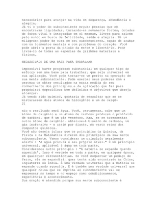 necessários para avançar na vida em segurança, abundância e
alegria.
Já vi o poder do subconsciente erguer pessoas que se
encontravam liquidadas, tornando-as novamente fortes, dotadas
de força vital e integradas em si mesmas, livres para saírem
pelo mundo em busca de felicidade, saúde e alegria. Há um
milagroso poder de cura em seu subconsciente, capaz de acabar
com os tormentos mentais e com problemas do coração. Você
pode abrir a porta da prisão da mente e libertá-lo. Pode
livrá-lo de todas as espécies de grilhões materiais e
físicos.
NECESSIDADE DE UMA BASE PARA TRABALHAR
impossível haver progresso substancial em qualquer tipo de
esforço sem uma base para trabalhar, que seja universal em
sua aplicação. Você pode tornar-se um perito na operação de
sua mente subconsciente. Pode exercer seus poderes com a
certeza de obter resultados na exata medida do seu
conhecimento dos princípios e da aplicação que faz para
propósitos específicos bem definidos e objetivos que deseja
alcançar.
Já tendo sido químico, gostaria de ressaltar que se se
misturassem dois átomos de hidrogênio e um de oxigê-
21
nio o resultado será água. Você, certamente, sabe que um
átomo de oxigênio e um átomo de carbono produzem o protóxido
de carbono, que é um gás venenoso. Mas, se se acrescentar
outro átomo de oxigênio, obter-se-á bióxido de carbono, um
gás inofensivo - e assim por diante, no vasto reino dos
compostos químicos.
Você não deseja julgar que os princípios da Química, da
Física e da Matemática diferem dos princípios da sua mente
subconsciente. Vamos considerar um princípio geralmente
aceito : "A água procura o seu próprio nível." É um princípio
universal, aplicável à água em toda parte.
Consideremos outro princípio : "A matéria se expande quando
aquecida". Isso é verdade em toda a parte, em qualquer época,
em quaisquer circunstâncias. Se você esquentar um pedaço de
ferro, ele se expandirá, quer tenha sido encontrado na China,
Inglaterra ou Índia. É uma verdade universal que a matéria se
expande quando aquecida. E é também uma verdade universal que
qualquer coisa que se imprima ao subconsciente vai se
expressar no tempo e no espaço como condicionamento,
experiência e acontecimento.
Sua oração é atendida porque sua mente subconsciente é
 