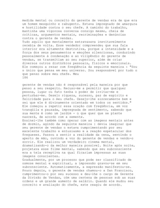 medida mental ou conceito do gerente de vendas era de que era
um homem mesquinho e rabugento. Estava impregnado de amargura
e hostilidade contra o seu chefe. A caminho do trabalho,
mantinha uma vigorosa conversa consigo mesmo, cheia de
críticas, argumentos mentais, recriminações e denúncias
contra o gerente de vendas.
Tudo aquilo que mentalmente extravasava inevitavelmente
recebia de volta. Esse vendedor compreendeu que sua fala
interior era altamente destrutiva, porque a intensidade e a
força dos seus pensamentos e emoções silenciosas, conduzindo
pessoalmente à condenação e ao vilipêndio do gerente de
vendas, se transmitiam ao seu superior, além de criar
diversos outros distúrbios pessoais, físicos e emocionais.
Ele começou a rezar com freqüência da seguinte maneira : "Sou
o único que pensa em meu universo. Sou responsável por tudo o
que penso sobre meu chefe. Meu
186
gerente de vendas não é responsável pela maneira por que
penso a seu respeito. Recuso-me a permitir que qualquer
pessoa, lugar ou fato tenha o poder de irritar-me e
perturbar-me. Desejo riqueza, sucesso, paz de espírito e
felicidade para o meu chefe. Desejo-lhe sinceramente bem e
sei que ele é divinamente orientado em todos os sentidos."
Ele começou a repetir essa oração com freqüência, em voz
tranqüila e pausada, impregnada de sentimento, sabendo que
sua mente é como um jardim - o que quer que se plante
nascerá, de acordo com a semente.
Ensinei-lhe também como operar com as imagens mentais antes
de dormir, agindo da seguinte maneira : devia imaginar que
seu gerente de vendas o estava cumprimentando por seu
excelente trabalho e entusiasmo e a reação espetacular dos
fregueses. Passou a sentir a realidade da cena, sentindo o
aperto de mão, ouvindo a voz do gerente de vendas e vendo-o
sorrir. Ele realizou um verdadeiro cinema mental,
dramatizando-o da melhor maneira possível. Noite após noite,
projetava esse filme mental, sabendo que seu subconsciente
era a tela receptiva na qual ficariam impressas as suas
imagens conscientes.
Gradualmente, por um processo que pode ser classificado de
osmose mental e espiritual, a impressão gravou-se em seu
subconsciente. Automaticamente, a expressão manifestou-se.
Pouco depois, o gerente de vendas chamou-o a San Francisco,
cumprimentou-o por seu sucesso e deu-lhe o cargo de Gerente
da Divisão de Vendas, còm uma centena de pessoas sob as suas
ordens e um grande aumento de salário. Quando ele mudou seu
conceito e avaliação do chefe, este reagiu de acordo.
 