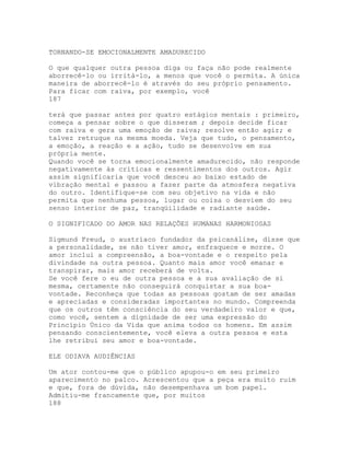 TORNANDO-SE EMOCIONALMENTE AMADURECIDO
O que qualquer outra pessoa diga ou faça não pode realmente
aborrecê-lo ou irritá-lo, a menos que você o permita. A única
maneira de aborrecê-lo é através do seu próprio pensamento.
Para ficar com raiva, por exemplo, você
187
terá que passar antes por quatro estágios mentais : primeiro,
começa a pensar sobre o que disseram ; depois decide ficar
com raiva e gera uma emoção de raiva; resolve então agir; e
talvez retruque na mesma moeda. Veja que tudo, o pensamento,
a emoção, a reação e a ação, tudo se desenvolve em sua
própria mente.
Quando você se torna emocionalmente amadurecido, não responde
negativamente às críticas e ressentimentos dos outros. Agir
assim significaria que você desceu ao baixo estado de
vibração mental e passou a fazer parte da atmosfera negativa
do outro. Identifique-se com seu objetivo na vida e não
permita que nenhuma pessoa, lugar ou coisa o desviem do seu
senso interior de paz, tranqüilidade e radiante saúde.
O SIGNIFICADO DO AMOR NAS RELAÇÕES HUMANAS HARMONIOSAS
Sigmund Freud, o austríaco fundador da psicanálise, disse que
a personalidade, se não tiver amor, enfraquece e morre. O
amor inclui a compreensão, a boa-vontade e o respeito pela
divindade na outra pessoa. Quanto mais amor você emanar e
transpirar, mais amor receberá de volta.
Se você fere o eu de outra pessoa e a sua avaliação de si
mesma, certamente não conseguirá conquistar a sua boa-
vontade. Reconheça que todas as pessoas gostam de ser amadas
e apreciadas e consideradas importantes no mundo. Compreenda
que os outros têm consciência do seu verdadeiro valor e que,
como você, sentem a dignidade de ser uma expressão do
Princípio Único da Vida que anima todos os homens. Em assim
pensando conscientemente, você eleva a outra pessoa e esta
lhe retribui seu amor e boa-vontade.
ELE ODIAVA AUDIÊNCIAS
Um ator contou-me que o público apupou-o em seu primeiro
aparecimento no palco. Acrescentou que a peça era muito ruim
e que, fora de dúvida, não desempenhava um bom papel.
Admitiu-me francamente que, por muitos
188
 