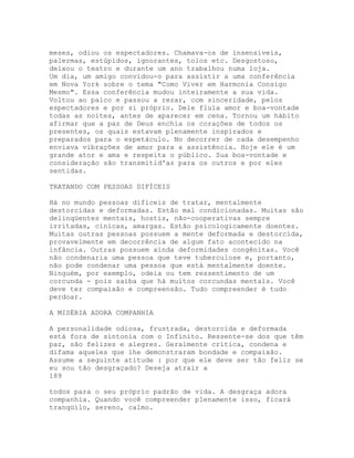 meses, odiou os espectadores. Chamava-os de insensíveis,
palermas, estúpidos, ignorantes, tolos etc. Desgostoso,
deixou o teatro e durante um ano trabalhou numa loja.
Um dia, um amigo convidou-o para assistir a uma conferência
em Nova York sobre o tema "Como Viver em Harmonia Consigo
Mesmo". Essa conferência mudou inteiramente a sua vida.
Voltou ao palco e passou a rezar, com sinceridade, pelos
espectadores e por si próprio. Dele fluía amor e boa-vontade
todas as noites, antes de aparecer em cena. Tornou um hábito
afirmar que a paz de Deus enchia os corações de todos os
presentes, os quais estavam plenamente inspirados e
preparados para o espetáculo. No decorrer de cada desempenho
enviava vibrações de amor para a assistência. Hoje ele é um
grande ator e ama e respeita o público. Sua boa-vontade e
consideração são transmitid'as para os outros e por eles
sentidas.
TRATANDO COM PESSOAS DIFÍCEIS
Há no mundo pessoas difíceis de tratar, mentalmente
destorcidas e deformadas. Estão mal condicionadas. Muitas são
delinqüentes mentais, hostis, não-cooperativas sempre
irritadas, cínicas, amargas. Estão psicologicamente doentes.
Muitas outras pessoas possuem a mente deformada e destorcida,
provavelmente em decorrência de algum fato acontecido na
infância. Outras possuem ainda deformidades congênitas. Você
não condenaria uma pessoa que teve tuberculose e, portanto,
não pode condenar uma pessoa que está mentalmente doente.
Ninguém, por exemplo, odeia ou tem ressentimento de um
corcunda - pois saiba que há muitos corcundas mentais. Você
deve ter compaixão e compreensão. Tudo compreender é tudo
perdoar.
A MISÉRIA ADORA COMPANHIA
A personalidade odiosa, frustrada, destorcida e deformada
está fora de sintonia com o Infinito. Ressente-se dos que têm
paz, são felizes e alegres. Geralmente critica, condena e
difama aqueles que lhe demonstraram bondade e compaixão.
Assume a seguinte atitude : por que ele deve ser tão feliz se
eu sou tão desgraçado? Deseja atrair a
189
todos para o seu próprio padrão de vida. A desgraça adora
companhia. Quando você compreender plenamente isso, ficará
tranqüilo, sereno, calmo.
 