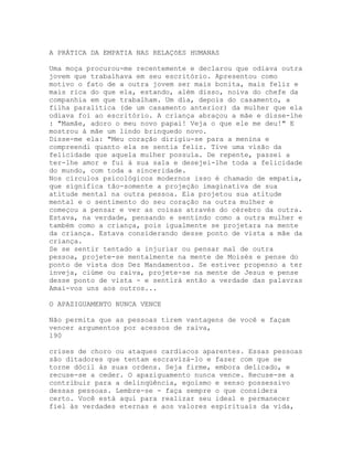 A PRÁTICA DA EMPATIA NAS RELAÇõES HUMANAS
Uma moça procurou-me recentemente e declarou que odiava outra
jovem que trabalhava em seu escritório. Apresentou como
motivo o fato de a outra jovem ser mais bonita, mais feliz e
mais rica do que ela, estando, além disso, noiva do chefe da
companhia em que trabalham. Um dia, depois do casamento, a
filha paralítica (de um casamento anterior) da mulher que ela
odiava foi ao escritório. A criança abraçou a mãe e disse-lhe
: "Mamãe, adoro o meu novo papai! Veja o que ele me deu!" E
mostrou à mãe um lindo brinquedo novo.
Disse-me ela: "Meu coração dirigiu-se para a menina e
compreendi quanto ela se sentia feliz. Tive uma visão da
felicidade que aquela mulher possuía. De repente, passei a
ter-lhe amor e fui à sua sala e desejei-lhe toda a felicidade
do mundo, com toda a sinceridade.
Nos círculos psicológicos modernos isso é chamado de empatia,
que significa tão-somente a projeção imaginativa de sua
atitude mental na outra pessoa. Ela projetou sua atitude
mental e o sentimento do seu coração na outra mulher e
começou a pensar e ver as coisas através do cérebro da outra.
Estava, na verdade, pensando e sentindo como a outra mulher e
também como a criança, pois igualmente se projetara na mente
da criança. Estava considerando desse ponto de vista a mãe da
criança.
Se se sentir tentado a injuriar ou pensar mal de outra
pessoa, projete-se mentalmente na mente de Moisés e pense do
ponto de vista dos Dez Mandamentos. Se estiver propenso a ter
inveja, ciúme ou raiva, projete-se na mente de Jesus e pense
desse ponto de vista - e sentirá então a verdade das palavras
Amai-vos uns aos outros...
O APAZIGUAMENTO NUNCA VENCE
Não permita que as pessoas tirem vantagens de você e façam
vencer argumentos por acessos de raiva,
190
crises de choro ou ataques cardíacos aparentes. Essas pessoas
são ditadores que tentam escravizá-lo e fazer com que se
torne dócil às suas ordens. Seja firme, embora delicado, e
recuse-se a ceder. O apaziguamento nunca vence. Recuse-se a
contribuir para a delinqüência, egoísmo e senso possessivo
dessas pessoas. Lembre-se - faça sempre o que considera
certo. Você está aqui para realizar seu ideal e permanecer
fiel às verdades eternas e aos valores espirituais da vida,
 