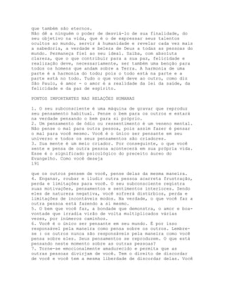 que também são eternos.
Não dê a ninguém o poder de desviá-lo de sua finalidade, do
seu objetivo na vida, que é o de expressar seus talentos
ocultos ao mundo, servir à humanidade e revelar cada vez mais
a sabedoria, a verdade e beleza de Deus a todas as pessoas do
mundo. Permaneça fiel ao seu ideal. Saiba, com absoluta
clareza, que o que contribuir para a sua paz, felicidade e
realização deve, necessariamente, ser também uma benção para
todos os homens que andam sobre a Terra. A harmonia de uma
parte é a harmonia do todo; pois o todo está na parte e a
parte está no todo. Tudo o que você deve ao outro, como diz
São Paulo, é amor - o amor é a realidade da lei da saúde, da
felicidade e da paz de espírito.
PONTOS IMPORTANTES NAS RELAÇÕES HUMANAS
1. O seu subconsciente é uma máquina de gravar que reproduz
seu pensamento habitual. Pense o bem para os outros e estará
na verdade pensando o bem para si próprio.
2. Um pensamento de ódio ou ressentimento é um veneno mental.
Não pense o mal para outra pessoa, pois assim fazer é pensar
o mal para você mesmo. Você é o único ser pensante em seu
universo e todos os seus pensamentos são criadores.
3. Sua mente é um meio criador. Por conseguinte, o que você
sente e pensa de outra pessoa acontecerá em sua própria vida.
Esse é o significado psicológico do preceito áureo do
Evangelho. Como você deseja
191
que os outros pensem de você, pense delas da mesma maneira.
4. Enganar, roubar e iludir outra pessoa acarreta frustração,
perda e limitações para você. O seu subconsciente registra
suas motivações, pensamentos e sentimentos interiores. Sendo
eles de natureza negativa, você sofrerá distúrbios, perda e
limitações de incontáveis modos. Na verdade, o que você faz a
outra pessoa está fazendo a si mesmo.
5. O bem que você faz, a bondade que demonstra, o amor e boa-
vontade que irradia virão de volta multiplicados várias
vezes, por inúmeros caminhos.
6. Você é o único ser pensante em seu mundo. É por isso
responsável pela maneira como pensa sobre os outros. Lembre-
se : os outros nunca são responsáveis pela maneira como você
pensa sobre eles. Seus pensamentos se reproduzem. O que está
pensando neste momento sobre as outras pessoas?
7. Torne-se emocionalmente amadurecido e permita que as
outras pessoas divirjam de você. Tem o direito de discordar
de você e você tem a mesma liberdade de discordar delas. Você
 