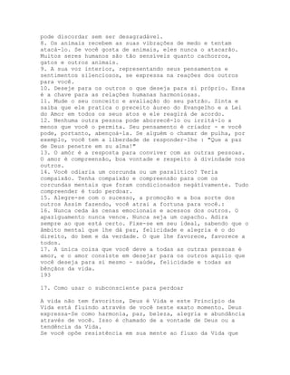 pode discordar sem ser desagradável.
8. Os animais recebem as suas vibrações de medo e tentam
atacá-lo. Se você gosta de animais, eles nunca o atacarão.
Muitos seres humanos são tão sensíveis quanto cachorros,
gatos e outros animais.
9. A sua voz interior, representando seus pensamentos e
sentimentos silenciosos, se expressa na reações dos outros
para você.
10. Deseje para os outros o que deseja para si próprio. Essa
é a chave para as relações humanas harmoniosas.
11. Mude o seu conceito e avaliação do seu patrão. Sinta e
saiba que ele pratica o preceito áureo do Evangelho e a Lei
do Amor em todos os seus atos e ele reagirá de acordo.
12. Nenhuma outra pessoa pode aborrecê-lo ou irritá-lo a
menos que você o permita. Seu pensamento é criador - e você
pode, portanto, abençoá-la. Se alguém o chamar de pulha, por
exemplo, você tem a liberdade de responder-lhe : "Que a paz
de Deus penetre em su alma!"
13. O amór é a resposta para conviver com as outras pessoas.
O amor é compreensão, boa vontade e respeito à divindade nos
outros.
14. Você odiaria um corcunda ou um paralítico? Teria
compaixão. Tenha compaixão e compreensão para com os
corcundas mentais que foram condicionados negátivamente. Tudo
compreender é tudo perdoar.
15. Alegre-se com o sucesso, a promoção e a boa sorte dos
outros Assim fazendo, você atrai a fortuna para você.:
16. Nunca ceda às cenas emocionais e acessos dos outros. O
apaziguamento nunca vence. Nunca seja um capacho. Adira
sempre ao que está certo. Fixe-se em seu ideal, sabendo que o
âmbito mental que lhe dá paz, felicidade e alegria é o do
direito, do bem e da verdade. O que lhe favorece, favorece a
todos.
17. A única coisa que você deve a todas as outras pessoas é
amor, e o amor consiste em desejar para os outros aquilo que
você deseja para si mesmo - saúde, felicidade e todas as
bênçãos da vida.
193
17. Como usar o subconsciente para perdoar
A vida não tem favoritos, Deus é Vida e este Princípio da
Vida está fluindo através de você neste exato momento. Deus
expressa-Se como harmonia, paz, beleza, alegria e abundância
através de você. Isso é chamado de a vontade de Deus ou a
tendência da Vida.
Se você opõe resistência em sua mente ao fluxo da Vida que
 