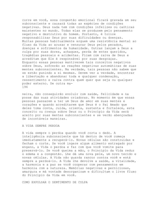 corre em você, essa congestão emocional ficará gravada em seu
subconsciente e causará todas as espécies de condições
negativas. Deus nada tem com condições infelizes ou caóticas
existentes no mundo. Todas elas se produzem pelo pensamento
negativo e destrutivo do homem. Portanto, é tolice
responsabilizar Deus por suas dificuldades ou doenças.
Muitas pessoas habitualmente erguem uma resistência mental ao
fluxo da Vida ao acusar e censurar Deus pelos pecados,
doenças e sofrimentos da humanidade. Outras lançam a Deus a
culpa por suas dores, achaques, perda de entes queridos,
tragédias pessoais e acidentes. Ficam com raiva de Deus e
acreditam que Ele é responsável por suas desgraças.
Enquanto essas pessoas mantiverem tais conceitos negativos
sobre Deus, sofrerão as reações negativas automáticas de suas
mentes subconscientes. Na verdade, tais pessoas não sabem que
se estão punindo a si mesmas. Devem ver a verdade, encontrar
a libertação e abandonar toda e qualquer condenação,
ressentimento e raiva contra quem quer que seja ou qualquer
poder externo. De outra ma-
194
neira, não conseguirão evoluir com saúde, felicidade e na
posse das suas atividades criadoras. No momento èm que essas
pessoas passarem a ter um Deus de amor em suas mentes e
corações e quando acreditarem que Deus é o Pai Amado que
deles toma conta, cuida, orienta, sustenta e fortalece, este
conceito ou crença sobre Deus ou o Princípio da Vida será
aceito por suas mentes subconscientes e se verão abençoadas
de incontáveis maneiras.
A VIDA SEMPRE PERDOA
A vida sempre o perdoa quando você corta o dedo. A
inteligência subconsciente que há dentro de você começa
imediatamente a recuperá-lo. Novas células são construídas e
fecham o corte. Se você ingere algum alimento estragado por
engano, a Vida o perdoa e faz com que você vomite para
preservá-lo. Se você queima a mão, o Princípio da Vida reduz
o edema e a congestão. Lhe dá uma nova pele, um novo tecido e
novas células. A Vida não guarda rancor contra você e está
sempre a perdoá-lo. A Vida lhe devolve a saúde, a vitalidade,
a harmonia e a paz se você cooperar com pensamentos em
harmonia com a natureza. Memórias negativas e perniciosas,
amargura e má vontade desorganizam e dificultam o livre fluxo
do Princípio da Vida em você.
COMO EXPULSAR O SENTIMENTO DE CULPA
 