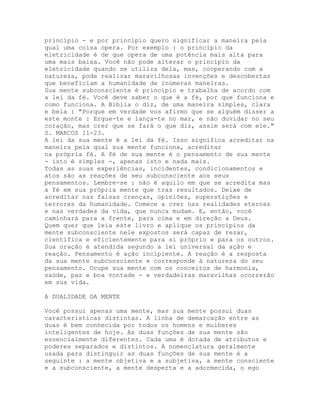 princípio - e por princípio quero significar a maneira pela
qual uma coisa opera. Por exemplo : o princípio da
eletricidade é de que opera de uma potência mais alta para
uma mais baixa. Você não pode alterar o princípio da
eletricidade quando se utiliza dela, mas, cooperando com a
natureza, pode realizar maravilhosas invenções e descobertas
que beneficiam a humanidade de inúmeras maneiras.
Sua mente subconsciente é princípio e trabalha de acordo com
a lei da fé. Você deve saber o que é a fé, por que funciona e
como funciona. A Bíblia o diz, de uma maneira simples, clara
e bela : "Porque em verdade vos afirmo que se alguém disser a
este monte : Ergue-te e lança-te no mar, e não duvidar no seu
coração, mas crer que se fará o que diz, assim será com ele."
S. MARCOS 11-23.
A lei da sua mente é a lei da fé. Isso significa acreditar na
maneira pela qual sua mente funciona, acreditar
na própria fé. A fé de sua mente é o pensamento de sua mente
- isto é simples -, apenas isto e nada mais.
Todas as suas experiências, incidentes, condicionamentos e
atos são as reações de seu subconsciente aos seus
pensamentos. Lembre-se : não é aquilo em que se acredita mas
a fé em sua própria mente que traz resultados. Deixe de
acreditar nas falsas crenças, opiniões, superstições e
terrores da humanidade. Comece a crer nas realidades eternas
e nas verdades da vida, que nunca mudam. E, então, você
caminhará para a frente, para cima e em direção a Deus.
Quem quer que leia este livro e aplique os princípios da
mente subconsciente nele expostos será capaz de rezar,
científica e eficientemente para si próprio e para os outros.
Sua oração é atendida segundo a lei universal da ação e
reação. Pensamento é ação incipiente. A reação é a resposta
da sua mente subconsciente e corresponde à natureza do seu
pensamento. Ocupe sua mente com os conceitos de harmonia,
saúde, paz e boa vontade - e verdadeiras maravilhas ocorrerão
em sua vida.
A DUALIDADE DA MENTE
Você possui apenas uma mente, mas sua mente possui duas
características distintas. A linha de demarcação entre as
duas é bem conhecida por todos os homens e mulheres
inteligentes de hoje. As duas funções de sua mente são
essencialmente diferentes. Cada uma é dotada de atributos e
poderes separados e distintos. A nomenclatura geralmente
usada para distinguir as duas funções de sua mente é a
seguinte : a mente objetiva e a subjetiva, a mente consciente
e a subconsciente, a mente desperta e a adormecida, o ego
 