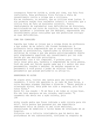 conseguira fazer-se ouvida e, ainda por cima, sua fala fora
ineficiente. Essa professora ficou furiosa e cheia de
ressentimento contra a colega que a criticara.
Ela me confessou, no entanto, que as críticas eram justas. A
sua primeira reação fora realmente infantil e concordou que a
crítica fora de fato um excelente corretivo. Tratou
imediatamente de suplementar suas deficiências em discursar,
matriculando-se num curso de oratória. Escreveu-me mais tarde
para agradecer o interesse que lhe dediquei, expressando seu
reconhecimento pelas conclusões que Lhe permitiram corrigir
as suas deficiências.
COMO TER COMPAIXÃO
Suponha que todas as coisas que a colega disse da professora
a que acabei de me referir não fossem verdadeiras. A
professora teria compreendido que as suas palavras haviam
abalado os preconceitos, superstições ou estreitas crenças
sectárias da colega e que uma pessoa psicologicamente doente
está simplesmente expelindo seu ressentimento por ter sido
ferida por uma ebulição psicológica.
Compreender isso é ter compaixão. O próximo passo lógico
seria rezar pela paz, harmonia e compreensão da outra pessoa.
Você não pode ser ferido quando sabe que é o senhor dos seus
pensamentos, reações e emoções. As emoções seguem-se ao
pensamento e você possui o poder de rejeitar todos os
pensamentos que possam perturbá-lo ou afligi-lo.
ABANDONADA NO ALTAR
Há alguns anos, visitei uma igreja para uma cerimônia de
casamento. O noivo não apareceu e, ao cabo de duas horas, a
noiva derramou algumas lágrimas e disse-me : "Rezei pedindo a
orientação divina. Esta pode ter sido a resposta, pois Ele
nunca falha."
Assim foi sua reação - fé em Deus e em todas as coisas boas.
Ela não teve amargura em seu coração, explicando: "O
casamento não devia ser a ação correta, pois
198
minha oração pedia que fosse indicada a ação correta para nós
dois". Outra pessoa que passasse por uma experiência
semelhante teria um acesso ou uma crise emocional,
necessitando de sedativos e talvez mesmo de internação em um
hospital.
Sintonize com a infinita inteligência que há dentro das
profundezas do seu subconsciente, confiando na resposta da
 