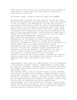 mesma maneira que confiava em sua mãe quando ela o pegava em
seus braços. É assim que você pode adquirir equilíbrio e
saúde mental e emocional.
"É UM ERRO CASAR. O SEXO É COISA DO DIABO E EU TAMBÉM"
Há algum tempo conversei com uma jovem de 22 anos de idade.
Haviam-lhe ensinado que era pecado dançar, jogar cartas,nadar
e sair com homens. Era ameaçada por sua mãe, que lhe dizia
que arderia eternamente no fogo do inferno se desobedecesse à
sua vontade e aos ensinamentos religiosos. Essa jovem usava
sempre vestido preto e meias pretas. Não usava rouge, batom
ou qualquer outra espécie de pintura, pois sua mãe dizia que
essas coisas eram pecaminosas. A mãe disse-lhe também que os
homens eram diabólicos e que o sexo era uma coisa do diabo,
uma devassidão simplesmente diabólica.
Essa jovem teve de aprender a perdoar-se, pois estava
dominada por um sentimento de culpa. Perdoar significa
renunciar. Ela teve de renunciar a todas as suas falsas
crenças nas verdades da vida e criar uma nova avaliação de si
mesma. Quando saía com jovens do escritório em que
trabalhava, tinha uma profunda sensação de culpa e pensava
que Deus iria puni-la. Inúmeros rapazes propuseram-lhe
casamento, mas ela me afirmou : “O casamento é um erro. O
sexo é. coisa do diabo e eu também". Era a voz da sua
consciência ou condicionamento anterior falando.
Passou a visitar-me uma vez por semana, durante dez semanas,
tendo eu explicado o funcionamento das mentes consciente e
subconsciente, como está exposto neste livro.
199
Gradualmente, essa jovem foi compreendendo que fora submetida
a uma terrível lavagem cerebral, mesmerizada e condicionada
por uma mãe, ignorante, supersticiosa, intolerante frustrada.
Ela rompeu inteiramente com sua família e iniciou uma nova e
maravilhosa vida.
Por sugestão minha, mudou de guarda-roupa e até de penteado.
Tomou lições de dança com um homem e também aprendeu a guiar
automóveis. Aprendeu a nadar, a jogar cartas e teve inúmeros
encontros com rapazes. Começou, em suma, a amar a vida. Rezou
por um companheiro perfeito, pedindo ao Espírito Infinito que
lhe atraísse um homem que com ela se harmonizasse
integralmente. Isso veio finalmente a ocorrer. Certa tarde,
quando deixava meu consultório, havia um homem esperando para
ver-me e eu casualmente apresentei-os. Estão agora casados e
vivem em perfeita harmonia um com o outro.
 