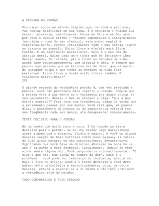 A TÉCNICA DO PERDÃO
Vou expor agora um método simples que, se você o praticar,
vai operar maravilhas em sua vida. É o seguinte : Acalme sua
mente, relaxe-se, abandone-se. Pense em Deus e em Seu amor
por você e depois afirme : "Perdôo espontânea e integralmente
(mencione o nome do seu ofensor), eximindo-o mental e
espiritualmente. Perdoo inteiramente tudo o que esteja ligado
ao assunto em questão. Estou livre e ele/ela está livre
também. É um sentimento maravilhoso. Hoje é o meu dia de
anistia geral. Eximo cada um e todos que me feriram e Lhes
desejo saúde, felicidade, paz e todas as bênçãos da vida.
Assim faço espontaneamente, com alegria e amor, e sempre que
pensar nas pessoas que me feriram hei de dizer que as eximo
de qualquer culpa e que todas as bênçãos da vida lhes
pertencem. Estou livre e vocês estão livres também. É
realmente maravilhoso!"
201
O grande segredo do verdadeiro perdão é, uma vez perdoada a
pessoa, você não precisará mais repetir a oração. Sempre que
a pessoa vier à sua mente ou o ferimento por acaso voltar ao
seu pensamento, deseje o bem ao ofensor e diga: "Que a paz
esteja contigo!" Faça isso com freqüência, todas as vezes que
o pensamento passar por sua mente. Você verá que, em poucos
dias, o pensamento da pessoa ou da experiência voltará com
uma freqüência cada vez menor, até desaparecer completamente.
TESTE DECISIVO PARA O PERDÃO
Há um teste com ácido para o ouro. E há também um teste
decisivo para o perdão. Se eu lhe disser algo maravilhoso
sobre alguém que o enganou, iludiu e magoou, e você de alguma
maneira reagir às boas notícias sobre essa pessoa, as raízes
do ódio ainda estarão em seu subconsciente, devastando-o.
Suponhamos que você teve um doloroso abscesso na boca há um
ano e falou-me a esse respeito. Casualmente, indago se você
ainda sente alguma dor. Você responderia automaticamente : "É
clar o que não, mas ainda me lembro da dor". Este é o
problema : você pode ter lembrança do incidente, embora não
mais o fira ou aflija. Esse é o teste decisivo e você deve
enfrentá-lo psicológica e espiritualmente, pois, de outra
maneira, estará a enganar-se a si mesmo e não terá praticado
a verdadeira arte do perdão.
TUDO COMPREENDER É TUDO PERDOAR
 