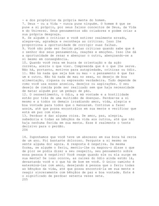 - e dos propósitos da própria mente do homem.
7. Deus - ou a Vida - nunca pune ninguém. O homem é que se
pune a si próprio, por seus falsos conceitos de Deus, da Vida
e do Universo. Seus pensamentos são criadores e podem criar a
sua própria desgraça.
8. Se alguém o criticar e você estiver realmente errado,
alegre-se, agradeça e reconheça as críticas. Isso lhe
proporciona a oportunidade de corrigir suas falhas.
9. Você não pode ser ferido pelas críticas quando sabe que é
o senhor dos seus pensamentos, reações e emoções. Isso lhe dá
a oportunidade de rezar e abençoar o outro, abençoando-se a
si mesmo em conseqüência.
10. Quando você reza em busca de orientação e da ação
correta, aceite o que vier. Compreenda que é o que lhe serve.
Não há, portanto, motivos para autopiedade, críticas ou ódio.
11. Não há nada que seja bom ou mau - o pensamento é que faz
um e outro. Não há nada de mau no sexo, no desejo de boa
alimentação, riqueza ou expressão verdadeira. Tudo depende de
como você usa esses anseios, desejos ou aspirações. O seu
desejo de comida pode ser realizado sem que haja necessidade
de matar alguém por um pedaço de pão.
12. O ressentimento, o ódio, a má vontade e a hostilidade
estão por trás de uma multidão de doenças. Perdoe-se a si
mesmo e a todos os demais irradiando amor, vida, alegria e
boa vontade para todos que o manoaram. Continue a fazer
assim, até que possa encontrálos em sua mente e verificar que
está em paz com eles.
13. Perdoar é dar alguma coisa. De amor, paz, alegria,
sabedoria e todas as bênçãos da vida aos outros, até que não
haja nenhuma ferida em sua mente. Esse é realmente o teste
decisivo para o perdão.
204
14. Suponhamos que você teve um abscesso em sua boca há cerca
de um ano. Foi bastante doloroso. Pergunte a si mesmo se
sente alguma dor agora. A resposta é negativa. Da mesma
forma, se alguém o feriu, mentiu-lhe ou magoou-o disse o que
de pior se podia dizer a seu respeito, seu pensamento sobre
essa pessoa é negativo? Você reage quando ele ou ela surge em
sua mente? Se isso ocorre, as raízes do ódio ainda estão lá,
devastando você e o que há de bom em você. O único caminho é
exterminá-las com amor, desejando à pessoa que o feriu todas
as bênçãos da vida, até que possa encontrá-la em sua mente e
reagir sinceramente com bênçãos de paz e boa vontade. Este é
o significado de perdoar setenta vezes sete.
205
 