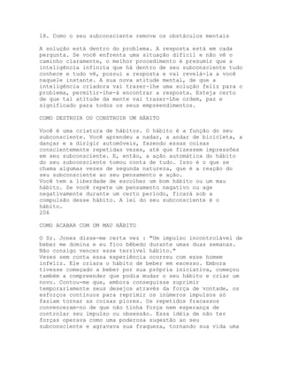 18. Como o seu subconsciente remove os obstáculos mentais
A solução está dentro do problema. A resposta está em cada
pergunta. Se você enfrenta uma situação difícil e não vê o
caminho claramente, o melhor procedimento é presumir que a
inteligência infinita que há dentro de seu subconsciente tudo
conhece e tudo vê, possui a resposta e vai revelá-la a você
naquele instante. A sua nova atitude mental, de que a
inteligência criadora vai trazer-lhe uma solução feliz para o
problema, permitir-lhe-á encontrar a resposta. Esteja certo
de que tal atitude da mente vai trazer-Lhe ordem, paz e
significado para todos os seus empreendimentos.
COMO DESTRUIR OU CONSTRUIR UM HÁBITO
Você é uma criatura de hábitos. O hábito é a função do seu
subconsciente. Você aprendeu a nadar, a andar de bicicleta, a
dançar e a dirigir automóveis, fazendo essas coisas
conscientemente repetidas vezes, até que fizessem impressões
em seu subconsciente. E, então, a ação automática do hábito
do seu subconsciente tomou conta de tudo. Isso é o que se
chama algumas vezes de segunda natureza, que é a reação do
seu subconsciente ao seu pensamento e ação.
Você tem a liberdade de escolher um bom hábito ou um mau
hábito. Se você repete um pensamento negativo ou age
negativamente durante um certo período, ficará sob a
compulsão desse hábito. A lei do seu subconsciente é o
hábito.
206
COMO ACABAR COM UM MAU HÁBITO
O Sr. Jones disse-me certa vez : "Um impulso incontrolável de
beber me domina e eu fico bêbedo durante umas duas semanas.
Não consigo vencer esse terrível hábito."
Vezes sem conta essa experiência ocorreu com esse homem
infeliz. Ele criara o hábito de beber em excesso. Embora
tivesse começado a beber por sua própria iniciativa, começou
também a compreender que podia mudar o seu hábito e criar um
novo. Contou-me que, embora conseguisse suprimir
temporariamente seus desejos através da força de vontade, os
esforços contínuos para reprimir os inúmeros impulsos só
faziam tornar as coisas piores. Os repetidos fracassos
convenceram-no de que não tinha força nem esperança de
controlar seu impulso ou obsessão. Essa idéia de não ter
forças operava como uma poderosa sugestão ao seu
subconsciente e agravava sua fraqueza, tornando sua vida uma
 
