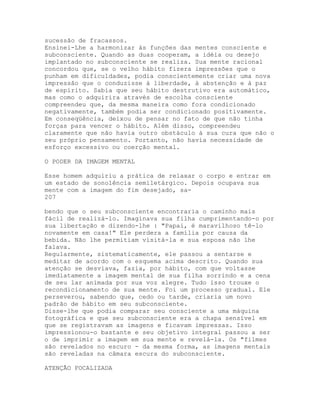 sucessão de fracassos.
Ensinei-Lhe a harmonizar às funções das mentes consciente e
subconsciente. Quando as duas cooperam, a idéia ou desejo
implantado no subconsciente se realiza. Sua mente racional
concordou que, se o velho hábito fizera impressões que o
punham em dificuldades, podia conscientemente criar uma nova
impressão que o conduzisse à liberdade, à abstenção e à paz
de espírito. Sabia que seu hábito destrutivo era automático,
mas como o adquirira através de escolha consciente
compreendeu que, da mesma maneira como fora condicionado
negativamente, também podia ser condicionado positivamente.
Em conseqüência, deixou de pensar no fato de que não tinha
forças para vencer o hábito. Além disso, compreendeu
claramente que não havia outro obstáculo à sua cura que não o
seu próprio pensamento. Portanto, não havia necessidade de
esforço excessivo ou coerção mental.
O PODER DA IMAGEM MENTAL
Esse homem adquiriu a prática de relaxar o corpo e entrar em
um estado de sonolência semiletárgico. Depois ocupava sua
mente com a imagem do fim desejado, sa-
207
bendo que o seu subconsciente encontraria o caminho mais
fácil de realizá-lo. Imaginava sua filha cumprimentando-o por
sua libertação e dizendo-lhe : "Papai, é maravilhoso tê-lo
novamente em casa!" Ele perdera a família por causa da
bebida. Não lhe permitiam visitá-la e sua esposa não lhe
falava.
Regularmente, sistematicamente, ele passou a sentarse e
meditar de acordo com o esquema acima descrito. Quando sua
atenção se desviava, fazia, por hábito, com que voltasse
imediatamente a imagem mental de sua filha sorrindo e a cena
de seu lar animada por sua voz alegre. Tudo isso trouxe o
recondicionamento de sua mente. Foi um processo gradual. Ele
perseverou, sabendo que, cedo ou tarde, criaria um novo
padrão de hábito em seu subconsciente.
Disse-lhe que podia comparar seu consciente a uma máquina
fotográfica e que seu subconsciente era a chapa sensível em
que se registravam as imagens e ficavam impressas. Isso
impressionou-o bastante e seu objetivo integral passou a ser
o de imprimir a imagem em sua mente e revelá-la. Os "filmes
são revelados no escuro - da mesma forma, as imagens mentais
são reveladas na câmara escura do subconsciente.
ATENÇÃO FOCALIZADA
 
