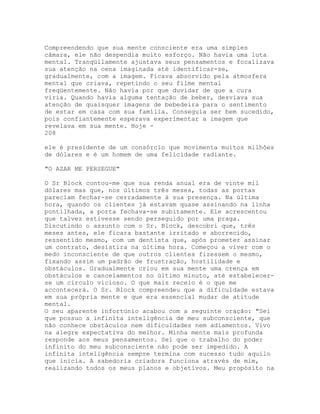 Compreendendo que sua mente consciente era uma simples
câmara, ele não despendia muito esforço. Não havia uma luta
mental. Tranqüilamente ajustava seus pensamentos e focalizava
sua atenção na cena imaginada até identificar-se,
gradualmente, com a imagem. Ficava absorvido pela atmosfera
mental que criava, repetindo o seu filme mental
freqüentemente. Não havia por que duvidar de que a cura
viria. Quando havia alguma tentação de beber, desviava sua
atenção de quaisquer imagens de bebedeira para o sentimento
de estar em casa com sua família. Conseguia ser bem sucedido,
pois confiantemente esperava experimentar a imagem que
revelava em sua mente. Hoje -
208
ele é presidente de um consórcio que movimenta muitos milhões
de dólares e é um homem de uma felicidade radiante.
"O AZAR ME PERSEGUE"
O Sr Block contou-me que sua renda anual era de vinte mil
dólares mas que, nos últimos três meses, todas as portas
pareciam fechar-se cerradamente à sua presença. Na última
hora, quando os clientes já estavam quase assinando na linha
pontilhada, a porta fechava-se subitamente. Ele acrescentou
que talvez estivesse sendo perseguido por uma praga.
Discutindo o assunto com o Sr. Block, descobri que, três
meses antes, ele ficara bastante irritado e aborrecido,
ressentido mesmo, com um dentista que, após prometer assinar
um contrato, desistira na última hora. Começou a viver com o
medo inconsciente de que outros clientes fizessem o mesmo,
fixando assim um padrão de frustração, hostilidade e
obstáculos. Gradualmente criou em sua mente uma crença em
obstáculos e cancelamentos no último minuto, até estabelecer-
se um círculo vicioso. O que mais receio é o que me
accontecerá. O Sr. Block compreendeu que a dificuldade estava
em sua própria mente e que era essencial mudar de atitude
mental.
O seu aparente infortúnio acabou com a seguinte oração: "Sei
que possuo a infinita inteligência de meu subconsciente, que
não conhece obstáculos nem dificuldades nem adiamentos. Vivo
na alegre expectativa do melhor. Minha mente mais profunda
responde aos meus pensamentos. Sei que o trabalho do poder
infinito do meu subconsciente não pode ser impedido. A
infinita inteligência sempre termina com sucesso tudo aquilo
que inicia. A sabedoria criadora funciona através de mim,
realizando todos os meus planos e objetivos. Meu propósito na
 