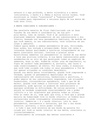 externo e o ego profundo, a mente voluntária e a mente
involuntária, o macho e a fêmea e muitos outros termos. Você
encontrará os termos "consciente" e "subconsciente"
utilizados para representar a natureza dupla de sua mente em
todo este livro.
A MENTE CONSCIENTE E SUBCONSCIENTE ~
Uma excelente maneira de ficar familiarizado com as duas
funções da sua mente é considerá-la, em sua pró-
pria mente, como um jardim. Você é um jardineiro e está
plantando sementes (pensamentos) em seu subconsciente o dia
inteiro, baseado nos seus pensamentos habituais. Na medida em
que você semeie, no seu subconsciente, terá colheitas em seu
corpo e ambiente.
Comece agora mesmo a semear pensamentos de paz, felicidade,
boas ações, boa vontade e prosperidade. Pense com calma e
interesse nessas qualidades e aceite-as integralmente em sua
mente consciente racional. Continue a plantar estas
maravilhosas sementes (os pensamentos) no jardim de sua mente
e terá uma gloriosa colheita. A sua mente subconsciente pode
assemelhar-se ao solo em que germinarão todas as espécies de
sementes, boas ou más. Podem-se colher uvas em espinheiro, ou
figos em cardos? Cada pensamento é, portanto, uma causa e
cada condicionamento um efeito. Por essa razão, é essencial
que você tome cuidado com todos os seus pensamentos a fim de
ter apenas situações ou condições desejáveis.
Quando sua mente pensa corretamente, quando você compreende a
verdade, quando os pensamentos depositados em seu
subconsciente são construtivos, harmoniosos e pacíficos, o
poder mágico do seu subconsciente responderá, com situações
harmoniosas, circunstâncias agradáveis, tudo o que há de
melhor. Quando você começa a controlar seus processos de
pensamento, pode aplicar os poderes do subconsciente a
qualquer problema ou dificuldade. Em outras palavras : você
estará na verdade cooperando conscientemente com o poder
infinito e a lei onipotente que governa todas as coisas.
Olhe ao redor de si, onde quer que viva, e verá que a grande
maioria da humanidade vive no mundo interior; os homens mais
esclarecidos estão intensamente interessados no mundo
interior. Lembre-se : é o mundo interior, isto é, seus
pensamentos, sentimentos e fantasias, que faz o seu mundo
exterior. portanto, o único poder criador
- e tudo o que você encontra em seu mundo da palavra foi
criado por você no mundo interior da sua mente, consciente ou
inconscientemente.
O conhecimento da interação das mentes consciente e
 