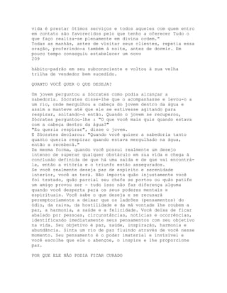 vida é prestar ótimos serviços e todos aqueles com quem entro
em contato são favorecidos pelo que tenho a oferecer Tudo o
que faço realiza-se plenamente em divina ordem."
Todas as manhãs, antes de visitar seus clientes, repetia essa
oração, proferindo-a também à noite, antes de dormir. Em
pouco tempo conseguiu estabelecer um novo
209
hábito-padrão em seu subconsciente e voltou à sua velha
trilha de vendedor bem sucedido.
QUANTO VOCÊ QUER O QUE DESEJA?
Um jovem perguntou a Sócrates como podia alcançar a
sabedoria. Sócrates disse-lhe que o acompanhasse e levou-o a
um rio, onde mergulhou a cabeça do jovem dentro da água e
assim a manteve até que ele se estivesse agitando para
respirar, soltando-o então. Quando o jovem se recuperou,
Sócrates perguntou-lhe : “O que você mais quis quando estava
com a cabeça dentro da água?"
"Eu queria respirar", disse o jovem.
E Sócrates declarou: "Quando você quiser a sabedoria tanto
quanto queria respirar quando estava mergulhado na água,
então a receberá."
Da mesma forma, quando você possui realmente um desejo
intenso de superar qualquer obstáculo em sua vida e chega à
conclusão definida de que há uma saída e de que vai encontrá-
la, então a vitória e o triunfo estão assegurados.
Se você realmente deseja paz de espírito e serenidade
interior, você as terá. Não importa quão injustamente você
foi tratado, quão parcial seu chefe se portou ou quão patife
um amigo provou ser - tudo isso não faz diferença alguma
quando você desperta para os seus poderes mentais e
espirituais. Você sabe o que deseja e se recusará
peremptoriamente a deixar que os ladrões (pensamentos) do
ódio, da raiva, da hostilidade e da má vontade lhe roubem a
paz, a harmonia, a saúde e a felicidade. Você deixa de ficar
abalado por pessoas, circunstâncias, notícias e ocorrências,
identificando imediatamente seus pensamentos com seu objetivo
na vida. Seu objetivo é paz, saúde, inspiração, harmonia e
abundância. Sinta um rio de paz fluindo através de você nesse
momento. Seu pensamento é o poder imaterial e invisível e
você escolhe que ele o abençoe, o inspire e lhe proporcione
paz.
POR QUE ELE NÃO PODIA FICAR CURADO
 