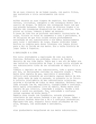Há um caso clássico de um homem casado, com quatro filhos,
que sustentava e vivia secretamente com outra
210
mulher durante as suas viagens de negócios. Era doente,
nervoso, irritadiço, rabugento e não conseguia dormir sem o
auxílio de drogas. Os médicos não conseguiam fazer com que
sua pressão baixasse. Sentia dores em diversos órgãos e os
médicos não conseguiam diagnosticá-las nem aliviá-las. Para
piorar as coisas, começou a beber em excesso.
A causa de tudo era um profundo sentimento inconsciente de
culpa. Violara os votos do casamento e isso O perturbava. A
fé religiosa em que fora criado estava profundamente
entranhada em seu subconsciente e ele bebia excessivamente
para curar o sentimento de culpa. Alguns inválidos tomam
morfina ou codeína para dores intensas; ele tomava álcool
para a dor ou ferida em sua mente. Era a velha história de
jogar lenha à fogueira.
A EXPLICAÇÃO E A CURA
Ele ouviu atentamente a explicação de como sua mente
funciona. Enfrentou seu problema, olhou-o de frente e
desistiu de sua vida dupla. Sabia que o seu ato de beber era
uma tentativa inconsciente de fuga. A causa oculta alojada em
seu subconsciente tinha de ser erradicada só depois viria a
cura.
Começou a imprimir em seu subconsciente, três a quatro vezes
por dia, as declarações contidas na seguinte oração : "Minha
mente está repleta de paz, equilíbrio e serenidade. O
infinito está estendido em sorridente repouso dentro de mim.
Não tenho medo de nada no passado, no presente ou no futuro.
A infinita inteligência do meu subconsciente orienta-me,
guia-me e dirige-me em todos os meus caminhos. Enfrento agora
cada situação com fé, equilíbrio, tranqüilidade e confiança.
Estou agora inteiramente livre do hábito. Minha mente está
repleta de paz interior, liberdade e alegria. Perdôo a mim
mesmo e assim sou perdoado. Paz, sobriedade e confiança
reinam supremas em minha mente."
Repetia essa oração com freqüência, estando plenamente
consciente do que estava fazendo e por que o fazia. Saber o
que estava fazendo dava-lhe a fé e a confiança necessárias.
Expliquei-lhe que, enquanto fazia essas afirmações em voz
alta, devagar, com serenidade e sentimento,
211
elas gradualmente mergulhavam em sua mente subconsciente.
 