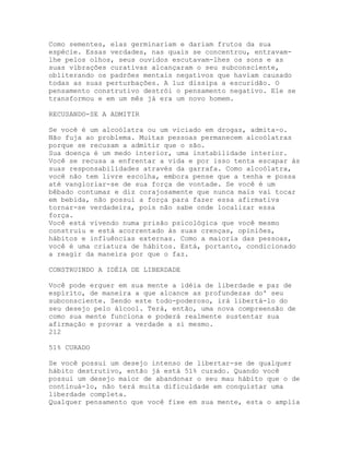 Como sementes, elas germinariam e dariam frutos da sua
espécie. Essas verdades, nas quais se concentrou, entravam-
lhe pelos olhos, seus ouvidos escutavam-lhes os sons e as
suas vibrações curativas alcançaram o seu subconsciente,
obliterando os padrões mentais negativos que haviam causado
todas as suas perturbações. A luz dissipa a escuridão. O
pensamento construtivo destrói o pensamento negativo. Ele se
transformou e em um mês já era um novo homem.
RECUSANDO-SE A ADMITIR
Se você é um alcoólatra ou um viciado em drogas, admita-o.
Não fuja ao problema. Muitas pessoas permanecem alcoólatras
porque se recusam a admitir que o são.
Sua doença é um medo interior, uma instabilidade interior.
Você se recusa a enfrentar a vida e por isso tenta escapar às
suas responsabilidades através da garrafa. Como alcoólatra,
você não tem livre escolha, embora pense que a tenha e possa
até vangloriar-se de sua força de vontade. Se você é um
bêbado contumaz e diz corajosamente que nunca mais vai tocar
em bebida, não possui a força para fazer essa afirmativa
tornar-se verdadeira, pois não sabe onde localizar essa
força.
Você está vivendo numa prisão psicológica que você mesmo
construiu e está acorrentado às suas crenças, opiniões,
hábitos e influências externas. Como a maioria das pessoas,
você é uma criatura de hábitos. Está, portanto, condicionado
a reagir da maneira por que o faz.
CONSTRUINDO A IDÉIA DE LIBERDADE
Você pode erguer em sua mente a idéia de liberdade e paz de
espírito, de maneira a que alcance as profundezas do' seu
subconsciente. Sendo este todo-poderoso, irá libertá-lo do
seu desejo pelo álcool. Terá, então, uma nova compreensão de
como sua mente funciona e poderá realmente sustentar sua
afirmação e provar a verdade a si mesmo.
212
51% CURADO
Se você possui um desejo intenso de libertar-se de qualquer
hábito destrutivo, então já está 51% curado. Quando você
possui um desejo maior de abandonar o seu mau hábito que o de
continuá-lo, não terá muita dificuldade em conquistar uma
liberdade completa.
Qualquer pensamento que você fixe em sua mente, esta o amplia
 
