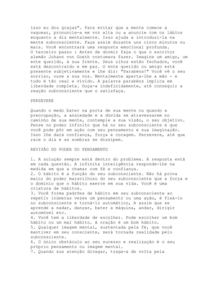 isso eu dou graças". Para evitar que a mente comece a
vaguear, pronuncie-a em voz alta ou a anuncie com os lábios
enquanto a diz mentalmente. Isso ajuda a introduzi-la na
mente subconsciente. Faça assim durante uns cinco minutos ou
mais. Você encontrará uma resposta emocional profunda.
O terceiro passo : Antes de dormir faça o que o escritor
alemão Johann von Goeth costumava fazer. Imagine um amigo, um
ente querido, à sua frente. Seus olhos estão fechados, você
está descontraído e em paz. O ente querido ou amigo está
presente subjetivamente e lhe diz: "Parabéns!" Você vê o seu
sorriso, ouve a sua voz. Mentalmente aperta-lhe a mão - e
tudo é tão real e vívido. A palavra parabéns implica em
liberdade completa. Ouça-a indefinidamente, até conseguir a
reação subconsciente que o satisfaça.
PERSEVERE
Quando o medo bater na porta de sua mente ou quando a
preocupação, a ansiedade e a dúvida se atravessarem no
caminho de sua mente, contemple a sua visão, o seu objetivo.
Pense no poder infinito que há no seu subconsciente e que
você pode pôr em ação com seu pensamento e sua imaginação.
Isso lhe dará confiança, força e coragem. Persevere, até que
raie o dia e as sombras se dissipem.
REVISÃO DO PODER DO PENSAMENTO
1. A solução sempre está dentro do problema. A resposta está
em cada questão. A infinita inteligência responde-lhe na
medida em que a chamar com fé e confiança.
2. O hábito é a função do seu subconsciente. Não há prova
maior do poder maravilhoso do seu subconsciente que a força e
o domínio que o hábito exerce em sua vida. Você é uma
criatura de hábitos.
3. Você forma padrões de hábito em seu subconsciente ao
repetir inúmeras vezes um pensamento ou uma ação, é fixá-lo
no subconsciente e torná-lo automático, é assim que se
aprende a nadar, dançar, bater a máquina, andar, dirigir
automóvel etc.
4. Você tem a liberdade de escolher. Pode escolher um bom
hábito ou um mal hábito. A oração é um bom hábito.
5. Qualquer imagem mental, sustentada pela fé, que você
mantiver em seu consciente, será tornada realidade pelo
subconsciente.
6. O único obstáculo ao seu sucesso e realização é o seu
próprio pensamento ou imagem mental.
7. Quando sua atenção divagar, traga-a de volta pela
 