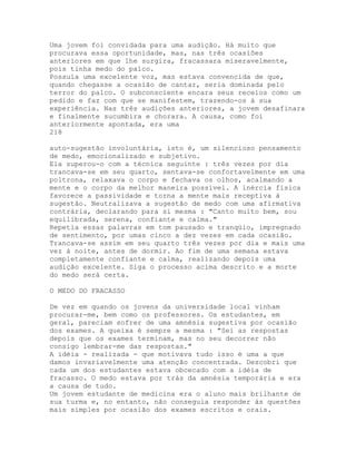 Uma jovem foi convidada para uma audição. Há muito que
procurava essa oportunidade, mas, nas três ocasiões
anteriores em que lhe surgira, fracassara miseravelmente,
pois tinha medo do palco.
Possuía uma excelente voz, mas estava convencida de que,
quando chegasse a ocasião de cantar, seria dominada pelo
terror do palco. O subconsciente encara seus receios como um
pedido e faz com que se manifestem, trazendo-os à sua
experiência. Nas três audições anteriores, a jovem desafinara
e finalmente sucumbira e chorara. A causa, como foi
anteriormente apontada, era uma
218
auto-sugestão involuntária, isto é, um silencioso pensamento
de medo, emocionalizado e subjetivo.
Ela superou-o com a técnica seguinte : três vezes por dia
trancava-se em seu quarto, sentava-se confortavelmente em uma
poltrona, relaxava o corpo e fechava os olhos, acalmando a
mente e o corpo da melhor maneira possível. A inércia física
favorece a passividade e torna a mente mais receptiva à
sugestão. Neutralizava a sugestão de medo com uma afirmativa
contrária, declarando para si mesma : "Canto muito bem, sou
equilibrada, serena, confiante e calma."
Repetia essas palavras em tom pausado e tranqüio, impregnado
de sentimento, por umas cinco a dez vezes em cada ocasião.
Trancava-se assim em seu quarto três vezes por dia e mais uma
vez à noite, antes de dormir. Ao fim de uma semana estava
completamente confiante e calma, realizando depois uma
audição excelente. Siga o processo acima descrito e a morte
do medo será certa.
O MEDO DO FRACASSO
De vez em quando os jovens da universidade local vinham
procurar-me, bem como os professores. Os estudantes, em
geral, pareciam sofrer de uma amnésia sugestiva por ocasião
dos exames. A queixa é sempre a mesma : "Sei as respostas
depois que os exames terminam, mas no seu decorrer não
consigo lembrar-me das respostas."
A idéia - realizada - que motivava tudo isso é uma a que
damos invariavelmente uma atenção concentrada. Descobri que
cada um dos estudantes estava obcecado com a idéia de
fracasso. O medo estava por trás da amnésia temporária e era
a causa de tudo.
Um jovem estudante de medicina era o aluno mais brilhante de
sua turma e, no entanto, não conseguia responder às questões
mais simples por ocasião dos exames escritos e orais.
 
