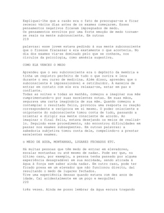 Expliquei-lhe que a razão era o fato de preocupar-se e ficar
receoso vários dias antes de os exames começarem. Esses
pensamentos negativos ficavam impregnados de medo.
Os pensamentos envoltos por uma forte emoção de medo tornam-
se reais na mente subconsciente. Em outras
219
palavras: esse jovem estava pedindo à sua mente subconsciente
que o fizesse fracassar e era exatamente o que acontecia. No
dia dos exames via-se dominado pelo que se conhece, nos
círculos da psicologia, como amnésia sugestiva.
COMO ELE VENCEU O MEDO
Aprendeu que o seu subconsciente era o depósito da memória e
tinha um registro perfeito de tudo o que ouvira e lera
durante o seu curso de medicina. Além disso, aprendeu que o
subconsciente é impressionável e retribuidor. A maneira de
entrar em contato com ele era relaxar-se, estar em paz e
confiante.
Todas as noites e todas as manhãs, começou a imaginar sua mãe
cumprimentando-o por suas excelentes notas. Em suas mãos,
segurava uma carta imaginária de sua mãe. Quando começou a
contemplar o resultado feliz, provocou uma resposta ou reação
correspondente e recíproca em si mesmo. O poder onisciente e
onipotente do subconsciente tomou conta de tudo, passando a
orientar e dirigir sua mente consciente de acordo. Ao
imaginar o final feliz, estava desejando os meios de realizá-
lo. Seguindo esse procedimento, não encontrou dificuldades em
passar nos exames subseqüentes. Em outras palavras: a
sabedoria subjetiva tomou conta dele, compelindo-o a prestar
excelentes exames.
o MEDO DE AGUA, MONTANHAS, LUGARES FECHADOS ETC.
Há muitas pessoas que têm medo de entrar em elevadores,
escalar montanhas ou até mesmo de nadar. Pode ser que, no
último caso, por exemplo, a pessoa tenha passado por alguma
experiência desagradável em sua mocidade, sendo atirada à
água à força sem saber ainda nadar. Em outro caso, pode ter
ficado presa em um elevador que não funcionou direito, daí
resultando o medo de lugares fechados.
Tive uma experiência dessas quando estava com dez anos de
idade. Caí acidentalmente em um poço e mergulhei
220
três vezes. Ainda me posso lembrar da água escura tragando
 