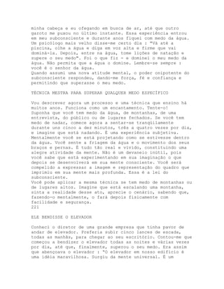 minha cabeça e eu ofegando em busca de ar, até que outro
garoto me puxou no último instante. Essa experiência entrou
em meu subconsciente e durante anos fiquei com medo da água.
Um psicólogo mais velho disse-me certo dia : "Vá até a
piscina, olhe a água e diga em voz alta e firme que vai
dominá-la. Depois, entre na água, tome lições de natação e
supere o seu medo". Foi o que fiz - e dominei o meu medo da
água. Não permita que a água o domine. Lembre-se sempre :
você é o senhor da água.
Quando assumi uma nova atitude mental, o poder onipotente do
subconsciente respondeu, dando-me força, fé e confiança e
permitindo que superasse o meu medo.
TÉCNICA MESTRA PARA SUPERAR QUALQUER MEDO ESPECÍFICO
Vou descrever agora um processo e uma técnica que ensino há
muitos anos. Funciona como um encantamento. Tente-o!
Suponha que você tem medo da água, de montanhas, de uma
entrevista, do público ou de lugares fechados. Se você tem
medo de nadar, comece agora a sentar-se tranqüilamente
durante uns cinco a dez minutos, três a quatro vezes por dia,
e imagine que está nadando. É uma experiência subjetiva.
Mentalmente você se está projetando como se estivesse dentro
da água. Você sente a friagem da água e o movimento dos seus
braços e pernas. É tudo tão real e vívido, constituindo uma
alegre atividade da mente. Não é um devaneio inútil, pois
você sabe que está experimentando em sua imaginação o que
depois se desenvolverá em sua mente consciente. Você será
compelido a expressar a imagem e representação do quadro que
imprimiu em sua mente mais profunda. Essa é a lei do
subconsciente.
Você pode aplicar a mesma técnica se tem medo de montanhas ou
de lugares altos. Imagine que está escalando uma montanha,
sinta a realidade desse ato, aprecie o cenário, sabendo que,
fazendo-o mentalmente, o fará depois fisicamente com
facilidade e segurança.
221
ELE BENDISSE O ELEVADOR
Conheci o diretor de uma grande empresa que tinha pavor de
andar de elevador. Preferia subir cinco lances de escada,
todas as manhãs, para chegar ao seu escritório. Contou-me que
começou a bendizer o elevador todas as noites e várias vezes
por dia, até que, finalmente, superou o seu medo. Era assim
que abençoava o elevador : “O elevador em nosso edifício é
uma idéia maravilhosa. Surgiu da mente universal. É um
 