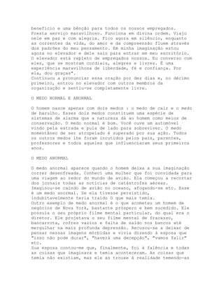 benefício e uma bênção para todos os nossos empregados.
Presta serviço maravilhoso. Funciona em divina ordem. Viajo
nele em paz e com alegria. Fico agora em silêncio, enquanto
as correntes da vida, do amor e da compreensão fluem através
dos padrões do meu pensamento. Em minha imaginação estou
agora no elevador e dele saio para entrar em meu escritório.
O elevador está repleto de empregados nossos. Eu converso com
eles, que se mostram cordiais, alegres e livres. É uma
experiência maravilhosa de liberdade, fé e confiança. Por
ela, dou graças".
Continuou a pronunciar essa oração por dez dias e, no décimo
primeiro, entrou no elevador com outros membros da
organização e sentiu-se completamente livre.
O MEDO NORMAL E ANORMAL
O homem nasce apenas com dois medos : o medo de cair e o medo
de barulho. Esses dois medos constituem uma espécie de
sistemas de alarma que a natureza dá ao homem como meios de
conservação. O medo normal é bom. Você ouve um automóvel
vindo pela estrada e pula de lado para sobreviver. O medo
momentâneo de ser atropelado é superado por sua ação. Todos
os outros medos lhe foram incutidos pelos pais, parentes,
professores e todos aqueles que influenciaram seus primeiros
anos.
O MEDO ANORMAL
O medo anormal aparece quando o homem deixa a sua imaginação
correr desenfreada. Conheci uma mulher que foi convidada para
uma viagem ao redor do mundo de avião. Ela começou a recortar
dos jornais todas as notícias de catástrofes aéreas.
Imaginou-se caindo de avião no oceano, afogando-se etc. Esse
é um medo anormal. Se ela tivesse persistido,
indubitavelmente teria traído O que mais temia.
Outro exemplo de medo anormal é o que acometeu um homem de
negócios de Nova York, bastante próspero e bem sucedido. Ele
possuía o seu próprio filme mental particular, do qual era o
diretor. Ele projetava o seu filme mental de fracasso,
bancarrota, cofres vazios e falta de saldo nos bancos até
mergulhar na mais profunda depressão. Recusou-se a deixar de
pensar nessas imagens mórbidas e vivia dizendo à esposa que
"isso não pode durar", "haverá uma decepção", "vamos falir"
etc.
Sua esposa contou-me que, finalmente, foi à falência e todas
as coisas que imaginava e temia aconteceram. As coisas que
temia não existiam, mas ele as trouxe à realidade temendo-as
 