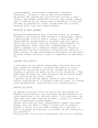 constantemente, acreditando e esperando o desastre
financeiro. Jó disse: O que eu temo me acontecerá."
Há pessoas que receiam que algo terrível aconteça a seus
filhos e que alguma catástrofe horrível lhes suceda. Quando
lêem a respeito de uma doença rara ou epidêmica, ficam logo
com medo de apanhá-la e alguns julgam mesmo que já estão
sofrendo dela. Tudo isso é medo anormal.
RESPOSTA AO MEDO ANORMAL
Desloque-se mentalmente para a posição oposta ao seu medo.
Permanecer em estado de medo extremo é a estagnação e depois
a deterioração física e mental. Quando o medo surge, vem
imediatamente, acompanhando-o, um desejo por algo oposto
aquilo que se receia. Fixe sua atenção, imediatamente, na
coisa desejada. Fique absorvido e monopolizado por seu
desejo, sabendo que o subjetivo sempre supera o objetivo.
Essa atitude lhe dará confiança e levantará seu espírito. O
poder infinito do seu subconsciente está agindo em seu nome e
não pode falhar. Portanto, a paz e a segurança lhe pertencem.
223
EXAMINE SEUS RECEIOS
O presidente de uma grande organização contou-me certa vez
que, quando era vendedor, costumava dar quatro ou cinco
voltas pelo quarteirão antes de ter coragem de visitar o
freguês. O gerente de vendas um dia viu-o e disse-lhe : "Não
tenha medo do homem mau atrás da porta. Não há nenhum homem
mau. Trata-se de uma falsa crença."
O gerente disse-Lhe que sempre olhava os seus temores de
frente, enfrentando-os e fitando-os bem nos olhos. Os temores
então desapareciam, reduzindo-se à sua insignificância.
PERDIDO NA SELVA
Um capelão contou-me certa vez aquilo por que passara na
Segunda Guerra Mundial. Teve que pular de pára-quedas de um
avião danificado e caiu em plena selva. Ficou assustado, mas
sabia que havia duas espécies de medo, o normal e o anormal,
como já ressaltamos anteriormente.
Decidiu que tinha de fazer imediatamente alguma coisa para
acabar com o seu medo e começou a falar para si próprio,
dizendo : "John, você não pode entregar-se ao seu medo. O
medo é um desejo de segurança e proteção, de uma saída para o
seu problema."
Afirmou então: "A infinita inteligência que guia os planetas
 
