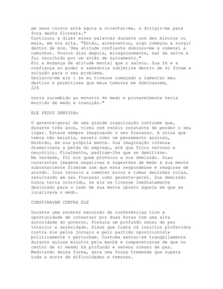 em seus cursos está agora a orientar-me, a dirigir-me para
fora desta floresta."
Continuou a dizer essas palavras durante uns dez minutos ou
mais, em voz alta. "Então, acrescentou, algo começou a surgir
dentro de mim. Uma atitude confiante dominou-me e comecei a
caminhar. Poucos dias depois, milagrosamente, saí da selva e
fui recolhido por um avião de salvamento."
Foi a mudança de atitude mental que o salvou. Sua fé e a
confiança no poder e sabedoria subjetiva dentro de si foram a
solução para o seu problema.
Declarou-me ele : se eu tivesse começado a lamentar meu
destino e permitisse que meus temores me dominassem,
224
teria sucumbido ao monstro do medo e provavelmente teria
morrido de medo e inanição."
ELE PEDIU DEMISSão
O gerente-geral de uma grande organização contoume que,
durante três anos, viveu com receio constante de perder o seu
lugar. Estava sempre imaginando o seu fracasso. A coisa que
temia não existia, exceto como um pensamento ansioso,
mórbido, em sua própria mente. Sua imaginação intensa
dramatizava a perda do emprego, até que ficou nervoso e
neurótico. Finalmente, pediram-lhe que se demitisse.
Na verdade, foi ele quem provocou a sua demissão. Suas
constantes imagens negativas e sugestões de medo à sua mente
subconsciente fizeram com que esta respondesse e reagisse de
acordo. Isso levou-o a cometer erros e tomar decisões tolas,
resultando em seu fracasso como gerente-gerál. Sua demissão
nunca teria ocorrido, se ele se tivesse imediatamente
deslocado para o lado de sua mente oposto àquele em que se
localizava o medo.
CONSPIRAVAM CONTRA ELE
Durante uma recente excursão de conferências tive a
oportunidade de conversar por duas horas com uma alta
autoridade do governo. Possuía um profundo senso de paz
interior e serenidade. Disse que todos os insultos proferidos
contra ele pelos jornais e pelo partido oposicionista
politicamente o perturbam. Costuma sentar-se tranqüilamente
durante quinze minutos pela manhã e compenetrarse de que no
centro de si mesmo há profundo e sereno oceano de paz.
Meditando dessa forma, gera uma força tremenda que supera
toda a sorte de dificuldades e temores.
 