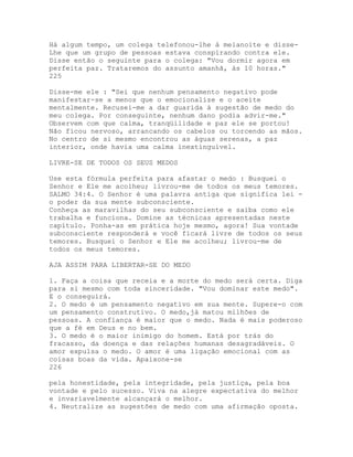 Há algum tempo, um colega telefonou-lhe à meianoite e disse-
Lhe que um grupo de pessoas estava conspirando contra ele.
Disse então o seguinte para o colega: "Vou dormir agora em
perfeita paz. Trataremos do assunto amanhã, às 10 horas."
225
Disse-me ele : "Sei que nenhum pensamento negativo pode
manifestar-se a menos que o emocionalize e o aceite
mentalmente. Recusei-me a dar guarida à sugestão de medo do
meu colega. Por conseguinte, nenhum dano podia advir-me."
Observem com que calma, tranqüilidade e paz ele se portou!
Não ficou nervoso, arrancando os cabelos ou torcendo as mãos.
No centro de si mesmo encontrou as águas serenas, a paz
interior, onde havia uma calma inextinguível.
LIVRE-SE DE TODOS OS SEUS MEDOS
Use esta fórmula perfeita para afastar o medo : Busquei o
Senhor e Ele me acolheu; livrou-me de todos os meus temores.
SALMO 34:4. O Senhor é uma palavra antiga que significa lei -
o poder da sua mente subconsciente.
Conheça as maravilhas do seu subconsciente e saiba como ele
trabalha e funciona. Domine as técnicas apresentadas neste
capítulo. Ponha-as em prática hoje mesmo, agora! Sua vontade
subconsciente responderá e você ficará livre de todos os seus
temores. Busquei o Senhor e Ele me acolheu; livrou-me de
todos os meus temores.
AJA ASSIM PARA LIBERTAR-SE DO MEDO
1. Faça a coisa que receia e a morte do medo será certa. Diga
para si mesmo com toda sinceridade. "Vou dominar este medo".
E o conseguirá.
2. O medo é um pensamento negativo em sua mente. Supere-o com
um pensamento construtivo. O medo,já matou milhões de
pessoas. A confïança é maior que o medo. Nada é mais poderoso
que a fé em Deus e no bem.
3. O medo é o maior inimigo do homem. Está por trás do
fracasso, da doença e das relações humanas desagradáveis. O
amor expulsa o medo. O amor é uma ligação emocional com as
coisas boas da vida. Apaixone-se
226
pela honestidade, pela integridade, pela justiça, pela boa
vontade e pelo sucesso. Viva na alegre expectativa do melhor
e invariavelmente alcançará o melhor.
4. Neutralize as sugestões de medo com uma afirmação oposta.
 