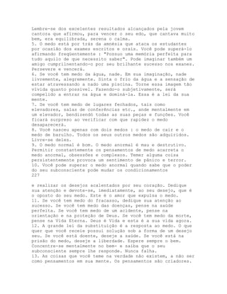 Lembre-se dos excelentes resultados alcançados pela jovem
cantora que afirmou, para vencer o seu edo, que cantava muito
bem, era equilibrada, serena o calma.
5. O medo está por trás da amnésia que ataca os estudantes
por ocasião dos exames escritos e orais. Você pode superá-lo
afirmando freqüentemente : "Possuo uma memória perfeita para
tudo aquilo de que necessito saber". Pode imaginar também um
amigo cumprilnentando-o por seu brilhante sucesso nos exanes.
Persevere e vencerá.
6. Se você tem medo da água, nade. Em sua imaginação, nade
livremente, alegremente. Sinta o frio da água e a sensação de
estar atravessando a nado uma piscina. Torne essa imagem tão
vívida quanto possível. Fazendo-o subjetivamente, será
compelido a entrar na água e dominá-la. Essa é a lei da sua
mente.
7. Se você tem medo de lugares fechados, tais como
elevadores, salas de conferências etc., ande mentalmente em
um elevador, bendizendó todas as suas peças e funções. Você
ficará surpreso ao verificar com que rapidez o medo
desaparecerá.
8. Você nasceu apenas com dois medos : o medo de cair e o
medo de barulho. Todos os seus outros medos são adquiridos.
Livre-se deles.
9. O medo normal é bom. O medo anormal é mau e destrutivo.
Permitir constantemente os pensamentos de medo acarreta o
medo anormal, obsessões e complexos. Temer alguma coisa
persistentemente provoca um sentimento de pânico e terror.
10. Você pode superar o medo anormal quando sabe que o poder
do seu subconsciente pode mudar os condicionamentos
227
e realizar os desejos acalentados por seu coração. Dedique
sua atenção e devote-se, imediatamente, ao seu desejo, que é
o oposto do seu medo. Este é o amor que expulsa o medo.
11. Se você tem medo do fracasso, dedique sua atenção ao
sucesso. Se você tem medo das doenças, pense na saúde
perfeita. Se você tem medo de um acidente, pense na
orientação e na proteção de Deus. Se você tem medo da morte,
pense na Vida Eterna. Deus é Vida e esta é a sua vida agora.
12. A grande lei da substituição é a resposta ao medo. O que
quer que você receie possui solução sob a forma de um desejo
seu. Se você está doente, deseje a saúde. Se você está na
prisão do medo, deseje a liberdade. Espere sempre o bem.
Concentre-se mentalmente no bem- e saiba que o seu
subconsciente sempre lhe responde. Nunca falha.
13. As coisas que você teme na verdade não existem, a não ser
como pensamentos em sua mente. Os pensamentos são criadores.
 
