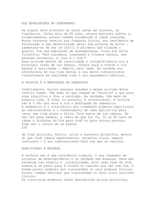 ELE ENVELHECERA NO PENSAMENTO
Há alguns anos procurei um velho amigo em Londres, na
Inglaterra. Tinha mais de 80 anos, estava bastante doente e,
evidentemente, estava também sucumbindo à idade avançada.
Nossa conversa revelou sua fraqueza física, seu sentimento de
frustração e uma deterioração geral bem próxima da morte .
Lamentava-se de ser um inútil e afirmava que ninguém o
queria. Com uma expressão de desesperança, traía sua falsa
filosofia: "Nós nascemos, crescemos e ficamos velhos, sem
nenhuma serventia. E isso é o fim."
Essa atitude mental de inutilidade e insignificância era a
principal razão de sua doença. Olhava para a frente e via
apenas a senilidade - depois, mais nada. Na verdade ele
envelhecera em sua vida mental e sua mente subconsciente
transformava em realidade todo o seu pensamento habitual.
A VELHICE É A MADRUGADA DA SABEDORIA
Infelizmente, muitas pessoas assumem a mesma atitude desse
infeliz homem. Têm medo do que chamam de "velhice" e que para
elas significa o fim, a extinção. Na verdade, têm medo da
própria vida. A vida, no entanto, é interminável. A velhice
não é o vôo dos anos e sim a madrugada da sabedoria.
A sabedoria é a consciência dos tremendos poderes espirituais
do subconsciente e o conhecimento de como aplicá-los para
levar uma vida plena e feliz. Tire agora de sua cabeça, de
uma vez para sempre, a idéia de que ter 65, 75 ou 85 anos de
idade é sinônimo do fim para você ou para outras pessoas.
Pode ser o início de um padrão
230
de vida glorioso, fértil, ativo e bastante produtivo, melhor
do que você jamais experimentou. Acredite nisso, espere
confiante - e seu subconsciente fará com que se realize.
BOAS-VINDAS À MUDANÇA
A velhice não é uma ocorrência trágica. O que chamamos de
processo de envelhecimento é na verdade uma mudança. Deve ser
recebida com alegria e _cordialidade, pois cada fase da vida
humana é um passo para a frente no caminho que não tem fim. O
homem possui poderes que transcendem os seus poderes físicos.
Possui também sentidos que transcendem os seus cinco sentidos
físicos.
Os cientistas modernos estão descobrindo provas positivas,
 