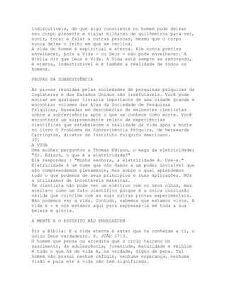 indiscutíveis, de que algo consciente no homem pode deixar
seu corpo presente e viajar milhares de quilômetros para ver,
ouvir, tocar e falar a outras pessoas, mesmo que o corpo
nunca deixe o leito em que se reclina.
A vida do homem é espiritual e eterna. Ele nunca precisa
envelhecer, pois a Vida - ou Deus - não pode envelhecer. A
Bíblia diz que Deus é Vida. A Vida está sempre se renovando,
é eterna, indestrutível e é também a realidade de todos os
homens.
PROVAS DA SOBREVIVÊNCIA
As provas reunidas pelas sociedades de pesquisas psíquicas da
Inglaterra e dos Estados Unidos são irrefutáveis. Você pode
entrar em qualquer livraria importante de uma cidade grande e
encontrar volumes das Atas da Sociedade de Pesquisas
Psíquicas, baseadas em descobertas de eminentes cientistas
sobre a sobrevivência após o que se conhece como morte. Você
encontrará um surpreendente relato de experiências
científicas que estabelecem a realidade da vida após a morte
no livro O Problema da Sobrevivência Psíquica, de Herewarde
Carrington, diretor do Instituto Psíquico Americano.
301
A VIDA
Uma mulher perguntou a Thomas Edison, o mago da eletricidade:
"Sr. Edison, o que é a eletricidade?"
Ele respondeu : "Minha senhora, a eletricidade é. Use-a."
Eletricidade é um nome que nós damos a um poder invisível que
não compreendemos plenamente, mas sobre o qual aprendemos
tudo o que podemos de seus princípios e suas aplicações. Nós
a utilizamos de incontáveis maneiras.
Um cientista não pode ver um eléctron com os seus olhos, mas
aceita-o como um fato científico porque é a única conclusão
válida que coincide com as suas outras provas experimentais.
Não podemos ver a vida. Contudo, sabemos que estamos vivos. A
vida é - e nós estamos aqui para expressá-la em toda a sua
beleza e glória.
A MENTE E O ESPÍRITO NÃO ENVELHECEM
Diz a Bíblia: E a vida eterna é esta: que te conheçam a ti, o
único Deus verdadeiro. S. JOÃO 17:3.
O homem que pensa ou acredita que o ciclo terreno do
nascimento, da adolescência, juventude, maturidade e velhice
é tudo o que há de vida é, na verdade, digno de pena. Tal
homem não possui nenhum refúgio, nenhuma esperança, nenhuma
visão e para ele a vida não tem significado.
 