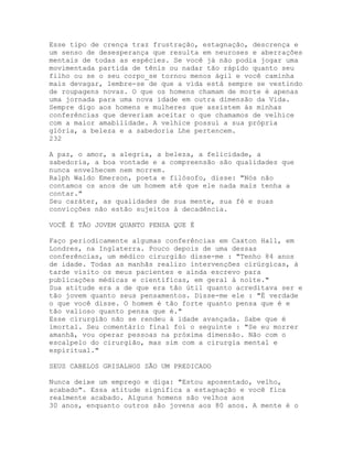 Esse tipo de crença traz frustração, estagnação, descrença e
um senso de desesperança que resulta em neuroses e aberrações
mentais de todas as espécies. Se você já não podia jogar uma
movimentada partida de tênis ou nadar tão rápido quanto seu
filho ou se o seu corpo_se tornou menos ágil e você caminha
mais devagar, lembre-se de que a vida está sempre se vestindo
de roupagens novas. O que os homens chamam de morte é apenas
uma jornada para uma nova idade em outra dimensão da Vida.
Sempre digo aos homens e mulheres que assistem às minhas
conferências que deveriam aceitar o que chamamos de velhice
com a maior amabilidade. A velhice possui a sua própria
glória, a beleza e a sabedoria Lhe pertencem.
232
A paz, o amor, a alegria, a beleza, a felicidade, a
sabedoria, a boa vontade e a compreensão são qualidades que
nunca envelhecem nem morrem.
Ralph Waldo Emerson, poeta e filósofo, disse: "Nós não
contamos os anos de um homem até que ele nada mais tenha a
contar."
Seu caráter, as qualidades de sua mente, sua fé e suas
convicções não estão sujeitos à decadência.
VOCÊ É TÃO JOVEM QUANTO PENSA QUE É
Faço periodicamente algumas conferências em Caxton Hall, em
Londres, na Inglaterra. Pouco depois de uma dessas
conferências, um médico cirurgião disse-me : "Tenho 84 anos
de idade. Todas as manhãs realizo intervenções cirúrgicas, à
tarde visito os meus pacientes e ainda escrevo para
publicações médicas e científicas, em geral à noite."
Sua atitude era a de que era tão útil quanto acreditava ser e
tão jovem quanto seus pensamentos. Disse-me ele : "É verdade
o que você disse. O homem é tão forte quanto pensa que é e
tão valioso quanto pensa que é."
Esse cirurgião não se rendeu à idade avançada. Sabe que é
imortal. Seu comentário final foi o seguinte : "Se eu morrer
amanhã, vou operar pessoas na próxima dimensão. Não com o
escalpelo do cirurgião, mas sim com a cirurgia mental e
espiritual."
SEUS CABELOS GRISALHOS SÃO UM PREDICADO
Nunca deixe um emprego e diga: "Estou aposentado, velho,
acabado". Essa atitude significa a estagnação e você fica
realmente acabado. Alguns homens são velhos aos
30 anos, enquanto outros são jovens aos 80 anos. A mente é o
 