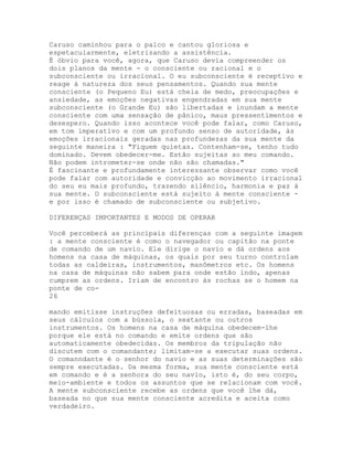 Caruso caminhou para o palco e cantou gloriosa e
espetacularmente, eletrizando a assistência.
É óbvio para você, agora, que Caruso devia compreender os
dois planos da mente - o consciente ou racional e o
subconsciente ou irracional. O eu subconsciente é receptivo e
reage à natureza dos seus pensamentos. Quando sua mente
consciente (o Pequeno Eu) está cheia de medo, preocupações e
ansiedade, as emoções negativas engendradas em sua mente
subconsciente (o Grande Eu) são libertadas e inundam a mente
consciente com uma sensação de pânico, maus pressentimentos e
desespero. Quando isso acontece você pode falar, como Caruso,
em tom imperativo e com um profundo senso de autoridade, às
emoções irracionais geradas nas profundezas da sua mente da
seguinte maneira : "Fiquem quietas. Contenham-se, tenho tudo
dominado. Devem obedecer-me. Estão sujeitas ao meu comando.
Não podem intrometer-se onde não são chamadas."
É fascinante e profundamente interessante observar como você
pode falar com autoridade e convicção ao movimento irracional
do seu eu mais profundo, trazendo silêncio, harmonia e paz à
sua mente. O subconsciente está sujeito à mente consciente -
e por isso é chamado de subconsciente ou subjetivo.
DIFERENÇAS IMPORTANTES E MODOS DE OPERAR
Você perceberá as principais diferenças com a seguinte imagem
: a mente consciente é como o navegador ou capitão na ponte
de comando de um navio. Ele dirige o navio e dá ordens aos
homens na casa de máquinas, os quais por seu turno controlam
todas as caldeiras, instrumentos, manômetros etc. Os homens
na casa de máquinas não sabem para onde estão indo, apenas
cumprem as ordens. Iriam de encontro às rochas se o homem na
ponte de co-
26
mando emitisse instruções defeituosas ou erradas, baseadas em
seus cálculos com a bússola, o sextante ou outros
instrumentos. Os homens na casa de máquina obedecem-lhe
porque ele está no comando e emite ordens que são
automaticamente obedecidas. Os membros da tripulação não
discutem com o comandante; limitam-se a executar suas ordens.
O comanndante é o senhor do navio e as suas determinações são
sempre executadas. Da mesma forma, sua mente consciente está
em comando e é a senhora do seu navio, isto é, do seu corpo,
meio-ambiente e todos os assuntos que se relacionam com você.
A mente subconsciente recebe as ordens que você lhe dá,
baseada no que sua mente consciente acredita e aceita como
verdadeiro.
 