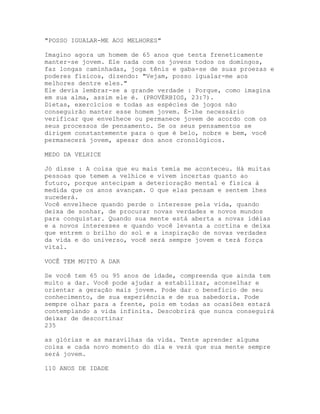"POSSO IGUALAR-ME AOS MELHORES"
Imagino agora um homem de 65 anos que tenta freneticamente
manter-se jovem. Ele nada com os jovens todos os domingos,
faz longas caminhadas, joga tênis e gaba-se de suas proezas e
poderes físicos, dizendo: "Vejam, posso igualar-me aos
melhores dentre eles."
Ele devia lembrar-se a grande verdade : Porque, como imagina
em sua alma, assim ele é. (PROVÉRBIOS, 23:7).
Dietas, exercícios e todas as espécies de jogos não
conseguirão manter esse homem jovem. É-lhe necessário
verificar que envelhece ou permanece jovem de acordo com os
seus processos de pensamento. Se os seus pensamentos se
dirigem constantemente para o que é belo, nobre e bem, você
permanecerá jovem, apesar dos anos cronológicos.
MEDO DA VELHICE
Jó disse : A coisa que eu mais temia me aconteceu. Há muitas
pessoas que temem a velhice e vivem incertas quanto ao
futuro, porque antecipam a deterioração mental e física à
medida que os anos avançam. O que elas pensam e sentem lhes
sucederá.
Você envelhece quando perde o interesse pela vida, quando
deixa de sonhar, de procurar novas verdades e novos mundos
para conquistar. Quando sua mente está aberta a novas idéias
e a novos interesses e quando você levanta a cortina e deixa
que entrem o brilho do sol e a inspiração de novas verdades
da vida e do universo, você será sempre jovem e terá força
vital.
VOCÊ TEM MUITO A DAR
Se você tem 65 ou 95 anos de idade, compreenda que ainda tem
muito a dar. Você pode ajudar a estabilizar, aconselhar e
orientar a geração mais jovem. Pode dar o benefício de seu
conhecimento, de sua experiência e de sua sabedoria. Pode
sempre olhar para a frente, pois em todas as ocasiões estará
contemplando a vida infinita. Descobrirá que nunca conseguirá
deixar de descortinar
235
as glórias e as maravilhas da vida. Tente aprender alguma
coisa e cada novo momento do dia e verá que sua mente sempre
será jovem.
110 ANOS DE IDADE
 